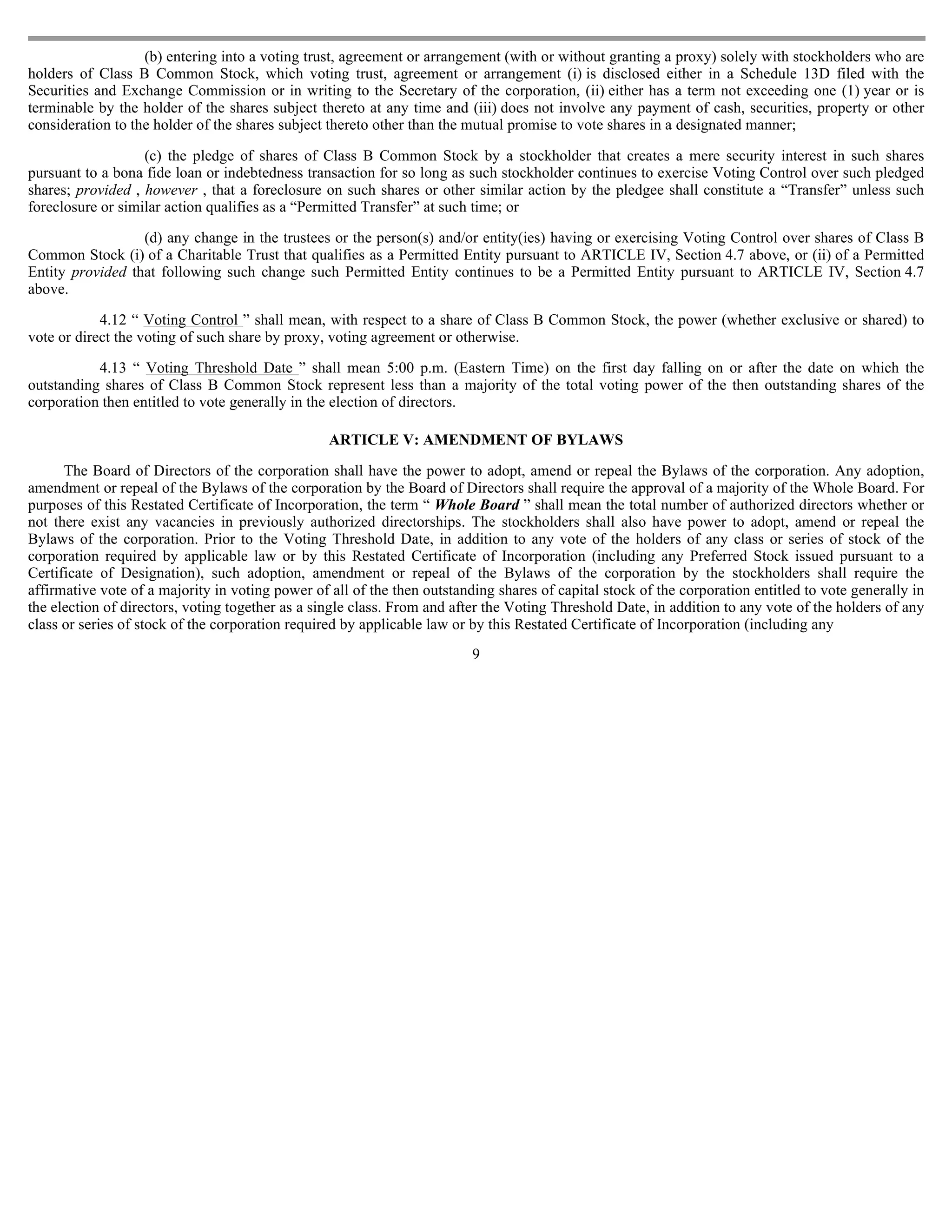 (b) entering into a voting trust, agreement or arrangement (with or without granting a proxy) solely with stockholders who are
holders of Class B Common Stock, which voting trust, agreement or arrangement (i) is disclosed either in a Schedule 13D filed with the
Securities and Exchange Commission or in writing to the Secretary of the corporation, (ii) either has a term not exceeding one (1) year or is
terminable by the holder of the shares subject thereto at any time and (iii) does not involve any payment of cash, securities, property or other
consideration to the holder of the shares subject thereto other than the mutual promise to vote shares in a designated manner;

                   (c) the pledge of shares of Class B Common Stock by a stockholder that creates a mere security interest in such shares
pursuant to a bona fide loan or indebtedness transaction for so long as such stockholder continues to exercise Voting Control over such pledged
shares; provided , however , that a foreclosure on such shares or other similar action by the pledgee shall constitute a “Transfer” unless such
foreclosure or similar action qualifies as a “Permitted Transfer” at such time; or

                  (d) any change in the trustees or the person(s) and/or entity(ies) having or exercising Voting Control over shares of Class B
Common Stock (i) of a Charitable Trust that qualifies as a Permitted Entity pursuant to ARTICLE IV, Section 4.7 above, or (ii) of a Permitted
Entity provided that following such change such Permitted Entity continues to be a Permitted Entity pursuant to ARTICLE IV, Section 4.7
above.

            4.12 “ Voting Control ” shall mean, with respect to a share of Class B Common Stock, the power (whether exclusive or shared) to
vote or direct the voting of such share by proxy, voting agreement or otherwise.

           4.13 “ Voting Threshold Date ” shall mean 5:00 p.m. (Eastern Time) on the first day falling on or after the date on which the
outstanding shares of Class B Common Stock represent less than a majority of the total voting power of the then outstanding shares of the
corporation then entitled to vote generally in the election of directors.

                                                  ARTICLE V: AMENDMENT OF BYLAWS

      The Board of Directors of the corporation shall have the power to adopt, amend or repeal the Bylaws of the corporation. Any adoption,
amendment or repeal of the Bylaws of the corporation by the Board of Directors shall require the approval of a majority of the Whole Board. For
purposes of this Restated Certificate of Incorporation, the term “ Whole Board ” shall mean the total number of authorized directors whether or
not there exist any vacancies in previously authorized directorships. The stockholders shall also have power to adopt, amend or repeal the
Bylaws of the corporation. Prior to the Voting Threshold Date, in addition to any vote of the holders of any class or series of stock of the
corporation required by applicable law or by this Restated Certificate of Incorporation (including any Preferred Stock issued pursuant to a
Certificate of Designation), such adoption, amendment or repeal of the Bylaws of the corporation by the stockholders shall require the
affirmative vote of a majority in voting power of all of the then outstanding shares of capital stock of the corporation entitled to vote generally in
the election of directors, voting together as a single class. From and after the Voting Threshold Date, in addition to any vote of the holders of any
class or series of stock of the corporation required by applicable law or by this Restated Certificate of Incorporation (including any
                                                                          9
 