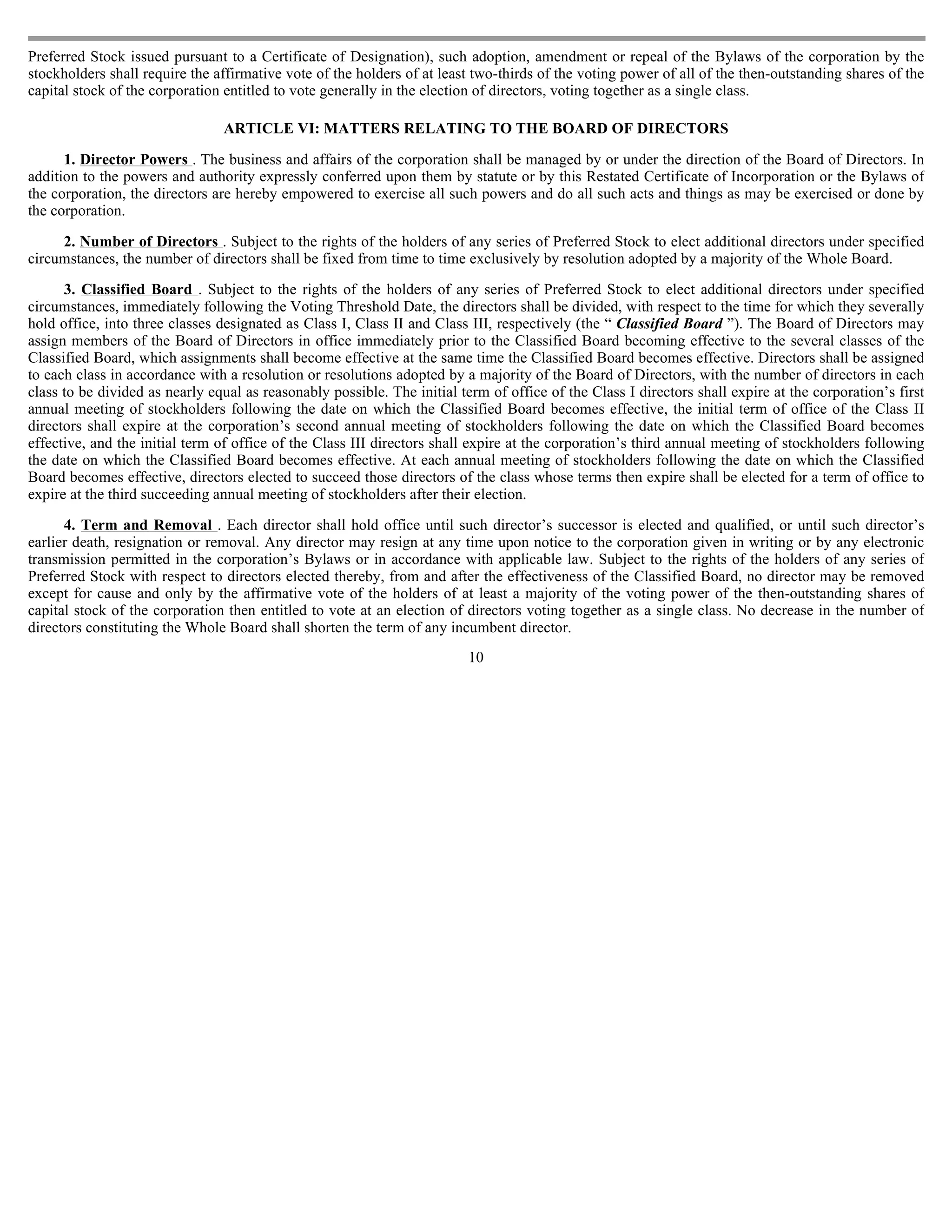 Preferred Stock issued pursuant to a Certificate of Designation), such adoption, amendment or repeal of the Bylaws of the corporation by the
stockholders shall require the affirmative vote of the holders of at least two-thirds of the voting power of all of the then-outstanding shares of the
capital stock of the corporation entitled to vote generally in the election of directors, voting together as a single class.

                                ARTICLE VI: MATTERS RELATING TO THE BOARD OF DIRECTORS

      1. Director Powers . The business and affairs of the corporation shall be managed by or under the direction of the Board of Directors. In
addition to the powers and authority expressly conferred upon them by statute or by this Restated Certificate of Incorporation or the Bylaws of
the corporation, the directors are hereby empowered to exercise all such powers and do all such acts and things as may be exercised or done by
the corporation.

     2. Number of Directors . Subject to the rights of the holders of any series of Preferred Stock to elect additional directors under specified
circumstances, the number of directors shall be fixed from time to time exclusively by resolution adopted by a majority of the Whole Board.

      3. Classified Board . Subject to the rights of the holders of any series of Preferred Stock to elect additional directors under specified
circumstances, immediately following the Voting Threshold Date, the directors shall be divided, with respect to the time for which they severally
hold office, into three classes designated as Class I, Class II and Class III, respectively (the “ Classified Board ”). The Board of Directors may
assign members of the Board of Directors in office immediately prior to the Classified Board becoming effective to the several classes of the
Classified Board, which assignments shall become effective at the same time the Classified Board becomes effective. Directors shall be assigned
to each class in accordance with a resolution or resolutions adopted by a majority of the Board of Directors, with the number of directors in each
class to be divided as nearly equal as reasonably possible. The initial term of office of the Class I directors shall expire at the corporation’s first
annual meeting of stockholders following the date on which the Classified Board becomes effective, the initial term of office of the Class II
directors shall expire at the corporation’s second annual meeting of stockholders following the date on which the Classified Board becomes
effective, and the initial term of office of the Class III directors shall expire at the corporation’s third annual meeting of stockholders following
the date on which the Classified Board becomes effective. At each annual meeting of stockholders following the date on which the Classified
Board becomes effective, directors elected to succeed those directors of the class whose terms then expire shall be elected for a term of office to
expire at the third succeeding annual meeting of stockholders after their election.

      4. Term and Removal . Each director shall hold office until such director’s successor is elected and qualified, or until such director’s
earlier death, resignation or removal. Any director may resign at any time upon notice to the corporation given in writing or by any electronic
transmission permitted in the corporation’s Bylaws or in accordance with applicable law. Subject to the rights of the holders of any series of
Preferred Stock with respect to directors elected thereby, from and after the effectiveness of the Classified Board, no director may be removed
except for cause and only by the affirmative vote of the holders of at least a majority of the voting power of the then-outstanding shares of
capital stock of the corporation then entitled to vote at an election of directors voting together as a single class. No decrease in the number of
directors constituting the Whole Board shall shorten the term of any incumbent director.
                                                                          10
 