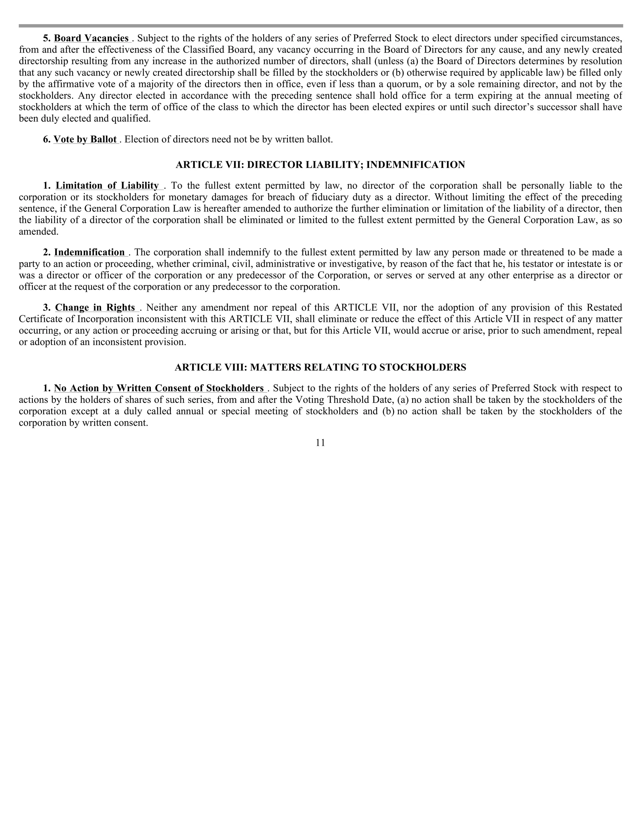 5. Board Vacancies . Subject to the rights of the holders of any series of Preferred Stock to elect directors under specified circumstances,
from and after the effectiveness of the Classified Board, any vacancy occurring in the Board of Directors for any cause, and any newly created
directorship resulting from any increase in the authorized number of directors, shall (unless (a) the Board of Directors determines by resolution
that any such vacancy or newly created directorship shall be filled by the stockholders or (b) otherwise required by applicable law) be filled only
by the affirmative vote of a majority of the directors then in office, even if less than a quorum, or by a sole remaining director, and not by the
stockholders. Any director elected in accordance with the preceding sentence shall hold office for a term expiring at the annual meeting of
stockholders at which the term of office of the class to which the director has been elected expires or until such director’s successor shall have
been duly elected and qualified.

      6. Vote by Ballot . Election of directors need not be by written ballot.

                                       ARTICLE VII: DIRECTOR LIABILITY; INDEMNIFICATION

       1. Limitation of Liability . To the fullest extent permitted by law, no director of the corporation shall be personally liable to the
corporation or its stockholders for monetary damages for breach of fiduciary duty as a director. Without limiting the effect of the preceding
sentence, if the General Corporation Law is hereafter amended to authorize the further elimination or limitation of the liability of a director, then
the liability of a director of the corporation shall be eliminated or limited to the fullest extent permitted by the General Corporation Law, as so
amended.

      2. Indemnification . The corporation shall indemnify to the fullest extent permitted by law any person made or threatened to be made a
party to an action or proceeding, whether criminal, civil, administrative or investigative, by reason of the fact that he, his testator or intestate is or
was a director or officer of the corporation or any predecessor of the Corporation, or serves or served at any other enterprise as a director or
officer at the request of the corporation or any predecessor to the corporation.

      3. Change in Rights . Neither any amendment nor repeal of this ARTICLE VII, nor the adoption of any provision of this Restated
Certificate of Incorporation inconsistent with this ARTICLE VII, shall eliminate or reduce the effect of this Article VII in respect of any matter
occurring, or any action or proceeding accruing or arising or that, but for this Article VII, would accrue or arise, prior to such amendment, repeal
or adoption of an inconsistent provision.

                                       ARTICLE VIII: MATTERS RELATING TO STOCKHOLDERS

      1. No Action by Written Consent of Stockholders . Subject to the rights of the holders of any series of Preferred Stock with respect to
actions by the holders of shares of such series, from and after the Voting Threshold Date, (a) no action shall be taken by the stockholders of the
corporation except at a duly called annual or special meeting of stockholders and (b) no action shall be taken by the stockholders of the
corporation by written consent.
                                                                           11
 