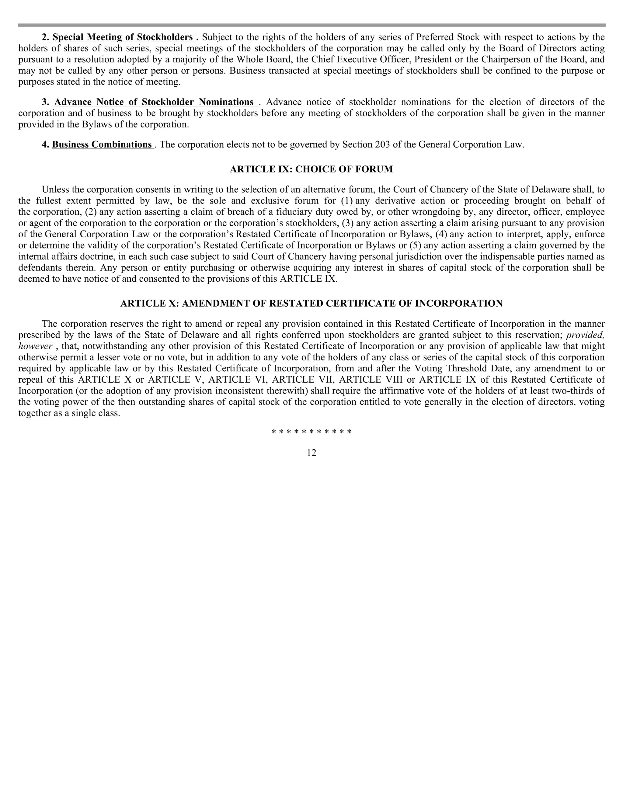 2. Special Meeting of Stockholders . Subject to the rights of the holders of any series of Preferred Stock with respect to actions by the
holders of shares of such series, special meetings of the stockholders of the corporation may be called only by the Board of Directors acting
pursuant to a resolution adopted by a majority of the Whole Board, the Chief Executive Officer, President or the Chairperson of the Board, and
may not be called by any other person or persons. Business transacted at special meetings of stockholders shall be confined to the purpose or
purposes stated in the notice of meeting.

     3. Advance Notice of Stockholder Nominations . Advance notice of stockholder nominations for the election of directors of the
corporation and of business to be brought by stockholders before any meeting of stockholders of the corporation shall be given in the manner
provided in the Bylaws of the corporation.

     4. Business Combinations . The corporation elects not to be governed by Section 203 of the General Corporation Law.

                                                     ARTICLE IX: CHOICE OF FORUM

      Unless the corporation consents in writing to the selection of an alternative forum, the Court of Chancery of the State of Delaware shall, to
the fullest extent permitted by law, be the sole and exclusive forum for (1) any derivative action or proceeding brought on behalf of
the corporation, (2) any action asserting a claim of breach of a fiduciary duty owed by, or other wrongdoing by, any director, officer, employee
or agent of the corporation to the corporation or the corporation’s stockholders, (3) any action asserting a claim arising pursuant to any provision
of the General Corporation Law or the corporation’s Restated Certificate of Incorporation or Bylaws, (4) any action to interpret, apply, enforce
or determine the validity of the corporation’s Restated Certificate of Incorporation or Bylaws or (5) any action asserting a claim governed by the
internal affairs doctrine, in each such case subject to said Court of Chancery having personal jurisdiction over the indispensable parties named as
defendants therein. Any person or entity purchasing or otherwise acquiring any interest in shares of capital stock of the corporation shall be
deemed to have notice of and consented to the provisions of this ARTICLE IX.

                         ARTICLE X: AMENDMENT OF RESTATED CERTIFICATE OF INCORPORATION

      The corporation reserves the right to amend or repeal any provision contained in this Restated Certificate of Incorporation in the manner
prescribed by the laws of the State of Delaware and all rights conferred upon stockholders are granted subject to this reservation; provided,
however , that, notwithstanding any other provision of this Restated Certificate of Incorporation or any provision of applicable law that might
otherwise permit a lesser vote or no vote, but in addition to any vote of the holders of any class or series of the capital stock of this corporation
required by applicable law or by this Restated Certificate of Incorporation, from and after the Voting Threshold Date, any amendment to or
repeal of this ARTICLE X or ARTICLE V, ARTICLE VI, ARTICLE VII, ARTICLE VIII or ARTICLE IX of this Restated Certificate of
Incorporation (or the adoption of any provision inconsistent therewith) shall require the affirmative vote of the holders of at least two-thirds of
the voting power of the then outstanding shares of capital stock of the corporation entitled to vote generally in the election of directors, voting
together as a single class.

                                                                ***********
                                                                         12
 