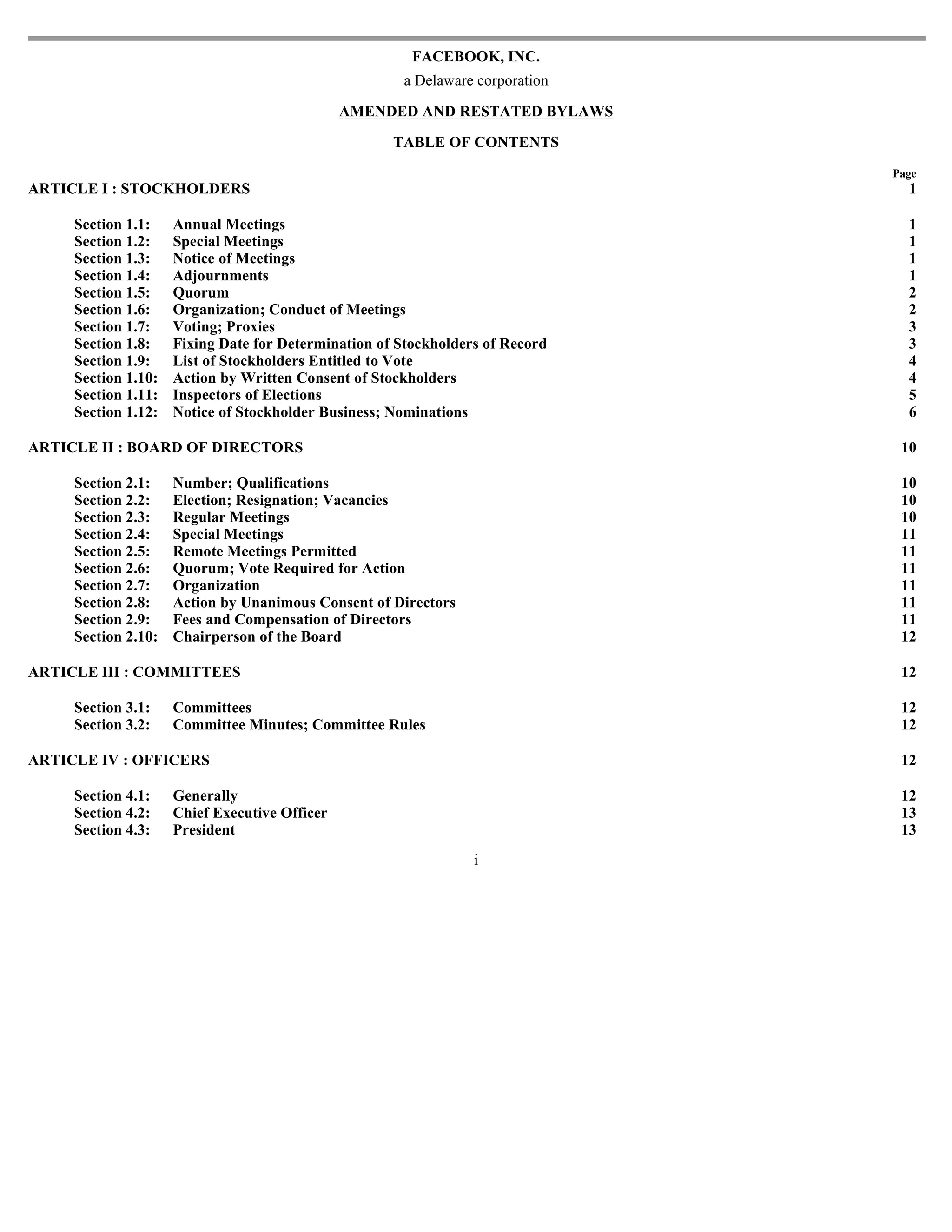 FACEBOOK, INC.
                                                      a Delaware corporation

                                               AMENDED AND RESTATED BYLAWS

                                                     TABLE OF CONTENTS
                                                                               Page
ARTICLE I : STOCKHOLDERS                                                         1

     Section 1.1:    Annual Meetings                                             1
     Section 1.2:    Special Meetings                                            1
     Section 1.3:    Notice of Meetings                                          1
     Section 1.4:    Adjournments                                                1
     Section 1.5:    Quorum                                                      2
     Section 1.6:    Organization; Conduct of Meetings                           2
     Section 1.7:    Voting; Proxies                                             3
     Section 1.8:    Fixing Date for Determination of Stockholders of Record     3
     Section 1.9:    List of Stockholders Entitled to Vote                       4
     Section 1.10:   Action by Written Consent of Stockholders                   4
     Section 1.11:   Inspectors of Elections                                     5
     Section 1.12:   Notice of Stockholder Business; Nominations                 6

ARTICLE II : BOARD OF DIRECTORS                                                 10

     Section 2.1:    Number; Qualifications                                     10
     Section 2.2:    Election; Resignation; Vacancies                           10
     Section 2.3:    Regular Meetings                                           10
     Section 2.4:    Special Meetings                                           11
     Section 2.5:    Remote Meetings Permitted                                  11
     Section 2.6:    Quorum; Vote Required for Action                           11
     Section 2.7:    Organization                                               11
     Section 2.8:    Action by Unanimous Consent of Directors                   11
     Section 2.9:    Fees and Compensation of Directors                         11
     Section 2.10:   Chairperson of the Board                                   12

ARTICLE III : COMMITTEES                                                        12

     Section 3.1:    Committees                                                 12
     Section 3.2:    Committee Minutes; Committee Rules                         12

ARTICLE IV : OFFICERS                                                           12

     Section 4.1:    Generally                                                  12
     Section 4.2:    Chief Executive Officer                                    13
     Section 4.3:    President                                                  13
                                                                 i
 