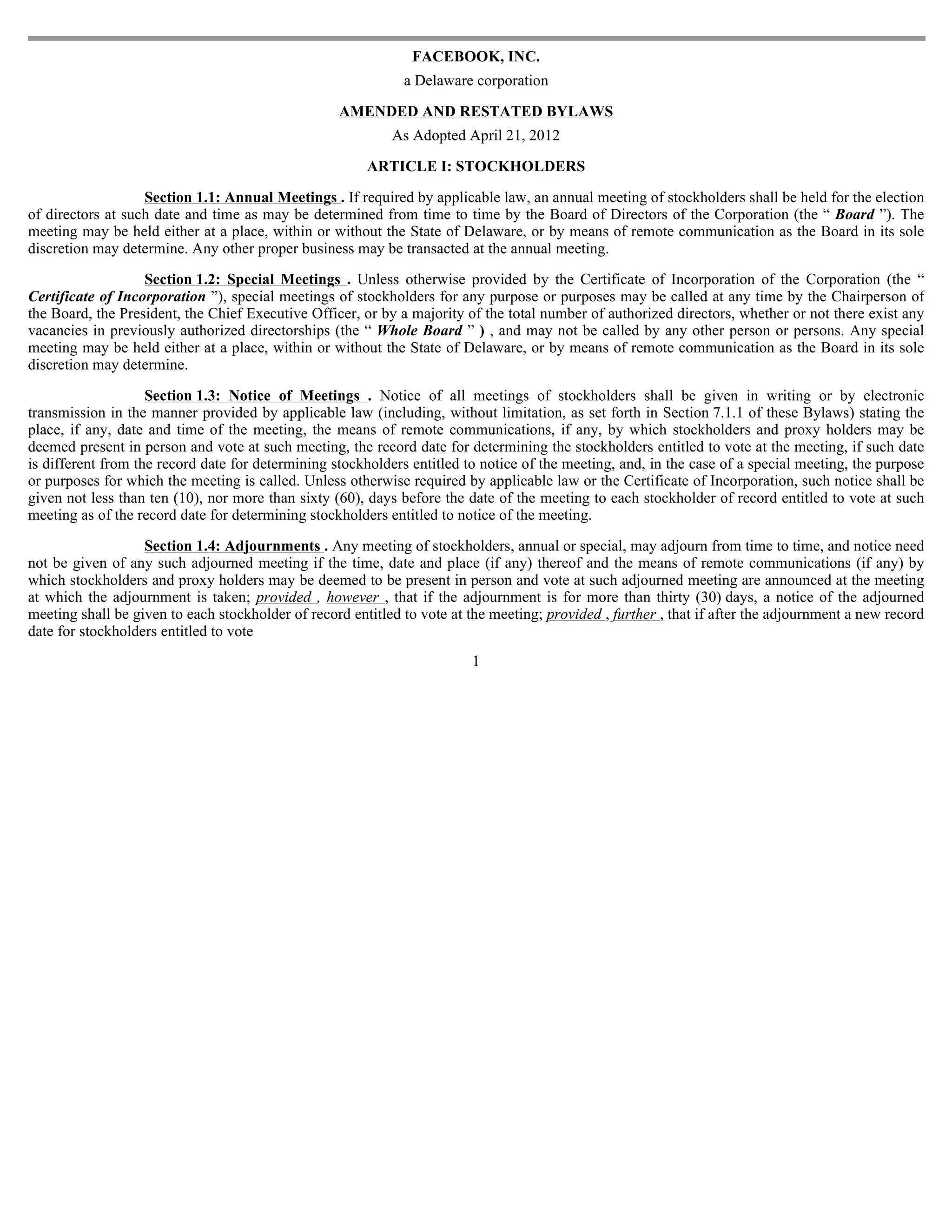 FACEBOOK, INC.
                                                              a Delaware corporation

                                                   AMENDED AND RESTATED BYLAWS
                                                            As Adopted April 21, 2012

                                                        ARTICLE I: STOCKHOLDERS

                   Section 1.1: Annual Meetings . If required by applicable law, an annual meeting of stockholders shall be held for the election
of directors at such date and time as may be determined from time to time by the Board of Directors of the Corporation (the “ Board ”). The
meeting may be held either at a place, within or without the State of Delaware, or by means of remote communication as the Board in its sole
discretion may determine. Any other proper business may be transacted at the annual meeting.

                   Section 1.2: Special Meetings . Unless otherwise provided by the Certificate of Incorporation of the Corporation (the “
Certificate of Incorporation ”), special meetings of stockholders for any purpose or purposes may be called at any time by the Chairperson of
the Board, the President, the Chief Executive Officer, or by a majority of the total number of authorized directors, whether or not there exist any
vacancies in previously authorized directorships (the “ Whole Board ” ) , and may not be called by any other person or persons. Any special
meeting may be held either at a place, within or without the State of Delaware, or by means of remote communication as the Board in its sole
discretion may determine.

                    Section 1.3: Notice of Meetings . Notice of all meetings of stockholders shall be given in writing or by electronic
transmission in the manner provided by applicable law (including, without limitation, as set forth in Section 7.1.1 of these Bylaws) stating the
place, if any, date and time of the meeting, the means of remote communications, if any, by which stockholders and proxy holders may be
deemed present in person and vote at such meeting, the record date for determining the stockholders entitled to vote at the meeting, if such date
is different from the record date for determining stockholders entitled to notice of the meeting, and, in the case of a special meeting, the purpose
or purposes for which the meeting is called. Unless otherwise required by applicable law or the Certificate of Incorporation, such notice shall be
given not less than ten (10), nor more than sixty (60), days before the date of the meeting to each stockholder of record entitled to vote at such
meeting as of the record date for determining stockholders entitled to notice of the meeting.

                   Section 1.4: Adjournments . Any meeting of stockholders, annual or special, may adjourn from time to time, and notice need
not be given of any such adjourned meeting if the time, date and place (if any) thereof and the means of remote communications (if any) by
which stockholders and proxy holders may be deemed to be present in person and vote at such adjourned meeting are announced at the meeting
at which the adjournment is taken; provided , however , that if the adjournment is for more than thirty (30) days, a notice of the adjourned
meeting shall be given to each stockholder of record entitled to vote at the meeting; provided , further , that if after the adjournment a new record
date for stockholders entitled to vote
                                                                         1
 