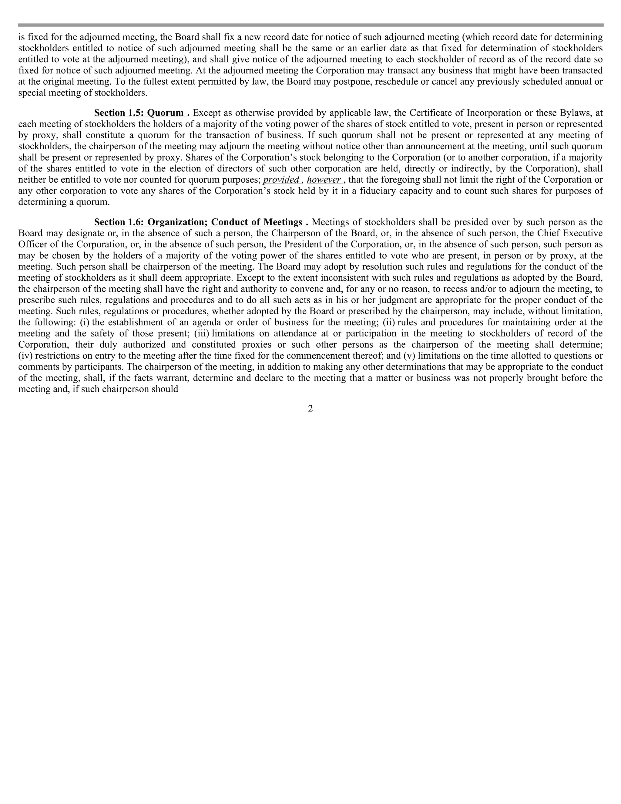 is fixed for the adjourned meeting, the Board shall fix a new record date for notice of such adjourned meeting (which record date for determining
stockholders entitled to notice of such adjourned meeting shall be the same or an earlier date as that fixed for determination of stockholders
entitled to vote at the adjourned meeting), and shall give notice of the adjourned meeting to each stockholder of record as of the record date so
fixed for notice of such adjourned meeting. At the adjourned meeting the Corporation may transact any business that might have been transacted
at the original meeting. To the fullest extent permitted by law, the Board may postpone, reschedule or cancel any previously scheduled annual or
special meeting of stockholders.

                    Section 1.5: Quorum . Except as otherwise provided by applicable law, the Certificate of Incorporation or these Bylaws, at
each meeting of stockholders the holders of a majority of the voting power of the shares of stock entitled to vote, present in person or represented
by proxy, shall constitute a quorum for the transaction of business. If such quorum shall not be present or represented at any meeting of
stockholders, the chairperson of the meeting may adjourn the meeting without notice other than announcement at the meeting, until such quorum
shall be present or represented by proxy. Shares of the Corporation’s stock belonging to the Corporation (or to another corporation, if a majority
of the shares entitled to vote in the election of directors of such other corporation are held, directly or indirectly, by the Corporation), shall
neither be entitled to vote nor counted for quorum purposes; provided , however , that the foregoing shall not limit the right of the Corporation or
any other corporation to vote any shares of the Corporation’s stock held by it in a fiduciary capacity and to count such shares for purposes of
determining a quorum.

                     Section 1.6: Organization; Conduct of Meetings . Meetings of stockholders shall be presided over by such person as the
Board may designate or, in the absence of such a person, the Chairperson of the Board, or, in the absence of such person, the Chief Executive
Officer of the Corporation, or, in the absence of such person, the President of the Corporation, or, in the absence of such person, such person as
may be chosen by the holders of a majority of the voting power of the shares entitled to vote who are present, in person or by proxy, at the
meeting. Such person shall be chairperson of the meeting. The Board may adopt by resolution such rules and regulations for the conduct of the
meeting of stockholders as it shall deem appropriate. Except to the extent inconsistent with such rules and regulations as adopted by the Board,
the chairperson of the meeting shall have the right and authority to convene and, for any or no reason, to recess and/or to adjourn the meeting, to
prescribe such rules, regulations and procedures and to do all such acts as in his or her judgment are appropriate for the proper conduct of the
meeting. Such rules, regulations or procedures, whether adopted by the Board or prescribed by the chairperson, may include, without limitation,
the following: (i) the establishment of an agenda or order of business for the meeting; (ii) rules and procedures for maintaining order at the
meeting and the safety of those present; (iii) limitations on attendance at or participation in the meeting to stockholders of record of the
Corporation, their duly authorized and constituted proxies or such other persons as the chairperson of the meeting shall determine;
(iv) restrictions on entry to the meeting after the time fixed for the commencement thereof; and (v) limitations on the time allotted to questions or
comments by participants. The chairperson of the meeting, in addition to making any other determinations that may be appropriate to the conduct
of the meeting, shall, if the facts warrant, determine and declare to the meeting that a matter or business was not properly brought before the
meeting and, if such chairperson should
                                                                         2
 