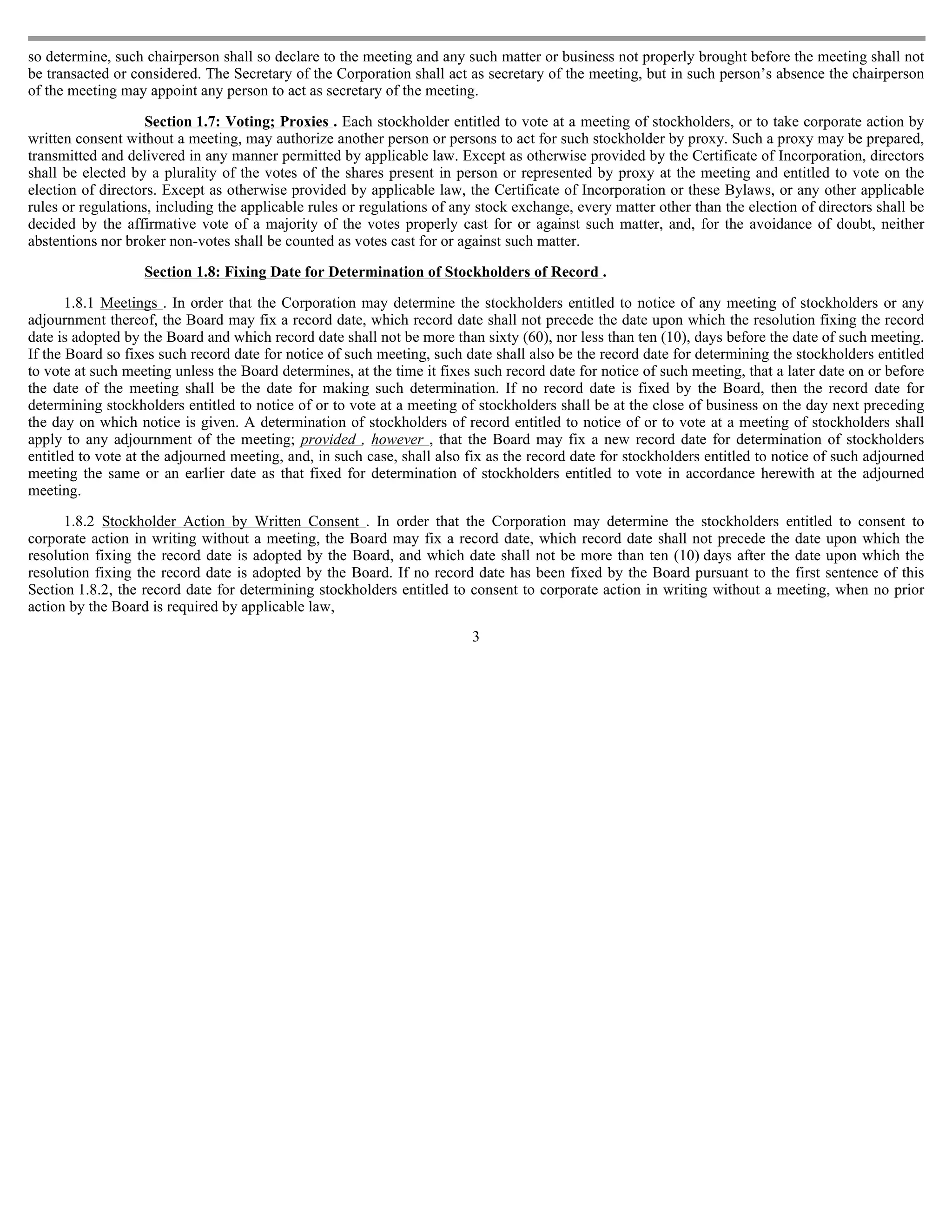 so determine, such chairperson shall so declare to the meeting and any such matter or business not properly brought before the meeting shall not
be transacted or considered. The Secretary of the Corporation shall act as secretary of the meeting, but in such person’s absence the chairperson
of the meeting may appoint any person to act as secretary of the meeting.

                    Section 1.7: Voting; Proxies . Each stockholder entitled to vote at a meeting of stockholders, or to take corporate action by
written consent without a meeting, may authorize another person or persons to act for such stockholder by proxy. Such a proxy may be prepared,
transmitted and delivered in any manner permitted by applicable law. Except as otherwise provided by the Certificate of Incorporation, directors
shall be elected by a plurality of the votes of the shares present in person or represented by proxy at the meeting and entitled to vote on the
election of directors. Except as otherwise provided by applicable law, the Certificate of Incorporation or these Bylaws, or any other applicable
rules or regulations, including the applicable rules or regulations of any stock exchange, every matter other than the election of directors shall be
decided by the affirmative vote of a majority of the votes properly cast for or against such matter, and, for the avoidance of doubt, neither
abstentions nor broker non-votes shall be counted as votes cast for or against such matter.

                   Section 1.8: Fixing Date for Determination of Stockholders of Record .

       1.8.1 Meetings . In order that the Corporation may determine the stockholders entitled to notice of any meeting of stockholders or any
adjournment thereof, the Board may fix a record date, which record date shall not precede the date upon which the resolution fixing the record
date is adopted by the Board and which record date shall not be more than sixty (60), nor less than ten (10), days before the date of such meeting.
If the Board so fixes such record date for notice of such meeting, such date shall also be the record date for determining the stockholders entitled
to vote at such meeting unless the Board determines, at the time it fixes such record date for notice of such meeting, that a later date on or before
the date of the meeting shall be the date for making such determination. If no record date is fixed by the Board, then the record date for
determining stockholders entitled to notice of or to vote at a meeting of stockholders shall be at the close of business on the day next preceding
the day on which notice is given. A determination of stockholders of record entitled to notice of or to vote at a meeting of stockholders shall
apply to any adjournment of the meeting; provided , however , that the Board may fix a new record date for determination of stockholders
entitled to vote at the adjourned meeting, and, in such case, shall also fix as the record date for stockholders entitled to notice of such adjourned
meeting the same or an earlier date as that fixed for determination of stockholders entitled to vote in accordance herewith at the adjourned
meeting.

      1.8.2 Stockholder Action by Written Consent . In order that the Corporation may determine the stockholders entitled to consent to
corporate action in writing without a meeting, the Board may fix a record date, which record date shall not precede the date upon which the
resolution fixing the record date is adopted by the Board, and which date shall not be more than ten (10) days after the date upon which the
resolution fixing the record date is adopted by the Board. If no record date has been fixed by the Board pursuant to the first sentence of this
Section 1.8.2, the record date for determining stockholders entitled to consent to corporate action in writing without a meeting, when no prior
action by the Board is required by applicable law,
                                                                         3
 
