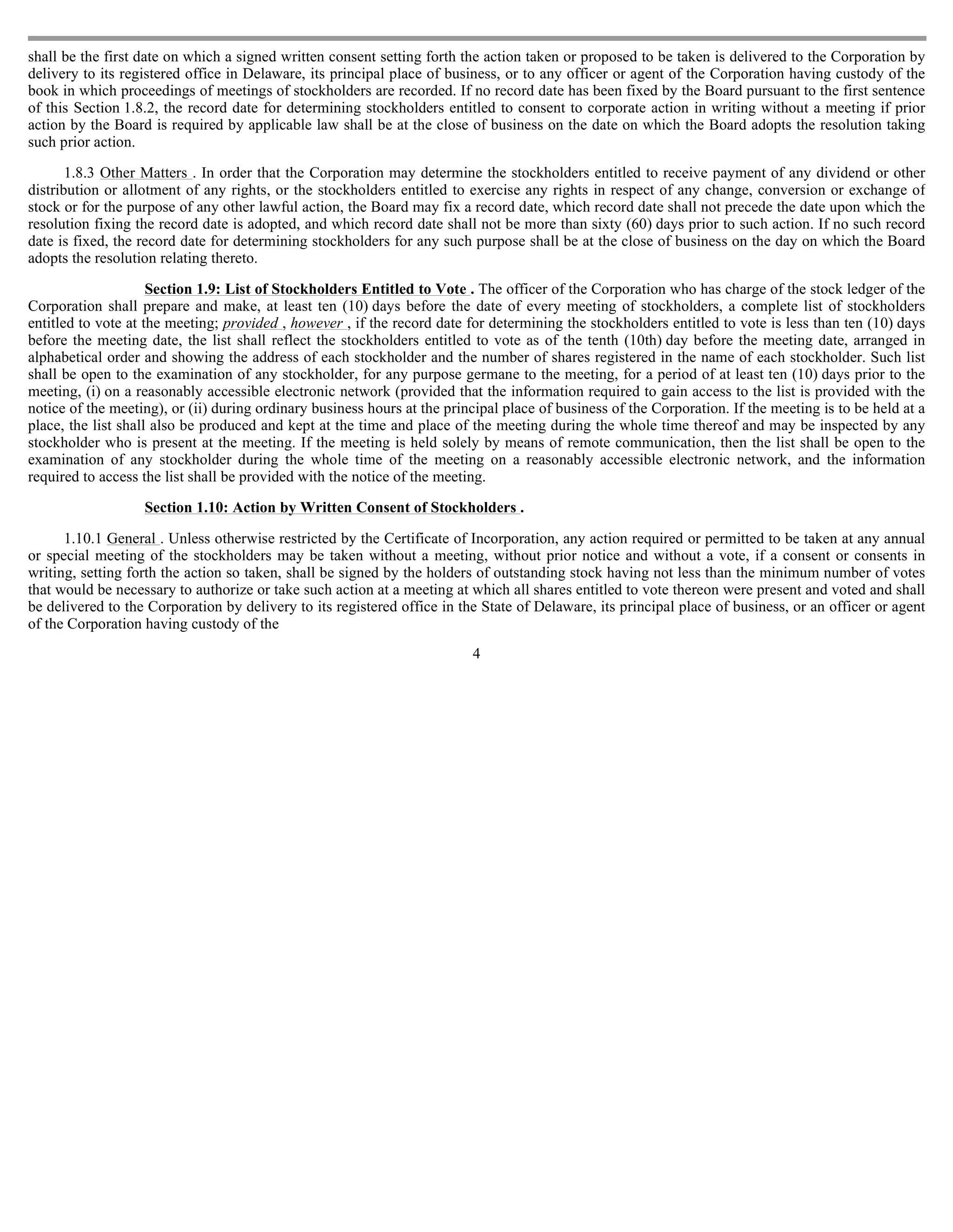 shall be the first date on which a signed written consent setting forth the action taken or proposed to be taken is delivered to the Corporation by
delivery to its registered office in Delaware, its principal place of business, or to any officer or agent of the Corporation having custody of the
book in which proceedings of meetings of stockholders are recorded. If no record date has been fixed by the Board pursuant to the first sentence
of this Section 1.8.2, the record date for determining stockholders entitled to consent to corporate action in writing without a meeting if prior
action by the Board is required by applicable law shall be at the close of business on the date on which the Board adopts the resolution taking
such prior action.

       1.8.3 Other Matters . In order that the Corporation may determine the stockholders entitled to receive payment of any dividend or other
distribution or allotment of any rights, or the stockholders entitled to exercise any rights in respect of any change, conversion or exchange of
stock or for the purpose of any other lawful action, the Board may fix a record date, which record date shall not precede the date upon which the
resolution fixing the record date is adopted, and which record date shall not be more than sixty (60) days prior to such action. If no such record
date is fixed, the record date for determining stockholders for any such purpose shall be at the close of business on the day on which the Board
adopts the resolution relating thereto.

                     Section 1.9: List of Stockholders Entitled to Vote . The officer of the Corporation who has charge of the stock ledger of the
Corporation shall prepare and make, at least ten (10) days before the date of every meeting of stockholders, a complete list of stockholders
entitled to vote at the meeting; provided , however , if the record date for determining the stockholders entitled to vote is less than ten (10) days
before the meeting date, the list shall reflect the stockholders entitled to vote as of the tenth (10th) day before the meeting date, arranged in
alphabetical order and showing the address of each stockholder and the number of shares registered in the name of each stockholder. Such list
shall be open to the examination of any stockholder, for any purpose germane to the meeting, for a period of at least ten (10) days prior to the
meeting, (i) on a reasonably accessible electronic network (provided that the information required to gain access to the list is provided with the
notice of the meeting), or (ii) during ordinary business hours at the principal place of business of the Corporation. If the meeting is to be held at a
place, the list shall also be produced and kept at the time and place of the meeting during the whole time thereof and may be inspected by any
stockholder who is present at the meeting. If the meeting is held solely by means of remote communication, then the list shall be open to the
examination of any stockholder during the whole time of the meeting on a reasonably accessible electronic network, and the information
required to access the list shall be provided with the notice of the meeting.

                   Section 1.10: Action by Written Consent of Stockholders .

      1.10.1 General . Unless otherwise restricted by the Certificate of Incorporation, any action required or permitted to be taken at any annual
or special meeting of the stockholders may be taken without a meeting, without prior notice and without a vote, if a consent or consents in
writing, setting forth the action so taken, shall be signed by the holders of outstanding stock having not less than the minimum number of votes
that would be necessary to authorize or take such action at a meeting at which all shares entitled to vote thereon were present and voted and shall
be delivered to the Corporation by delivery to its registered office in the State of Delaware, its principal place of business, or an officer or agent
of the Corporation having custody of the
                                                                          4
 