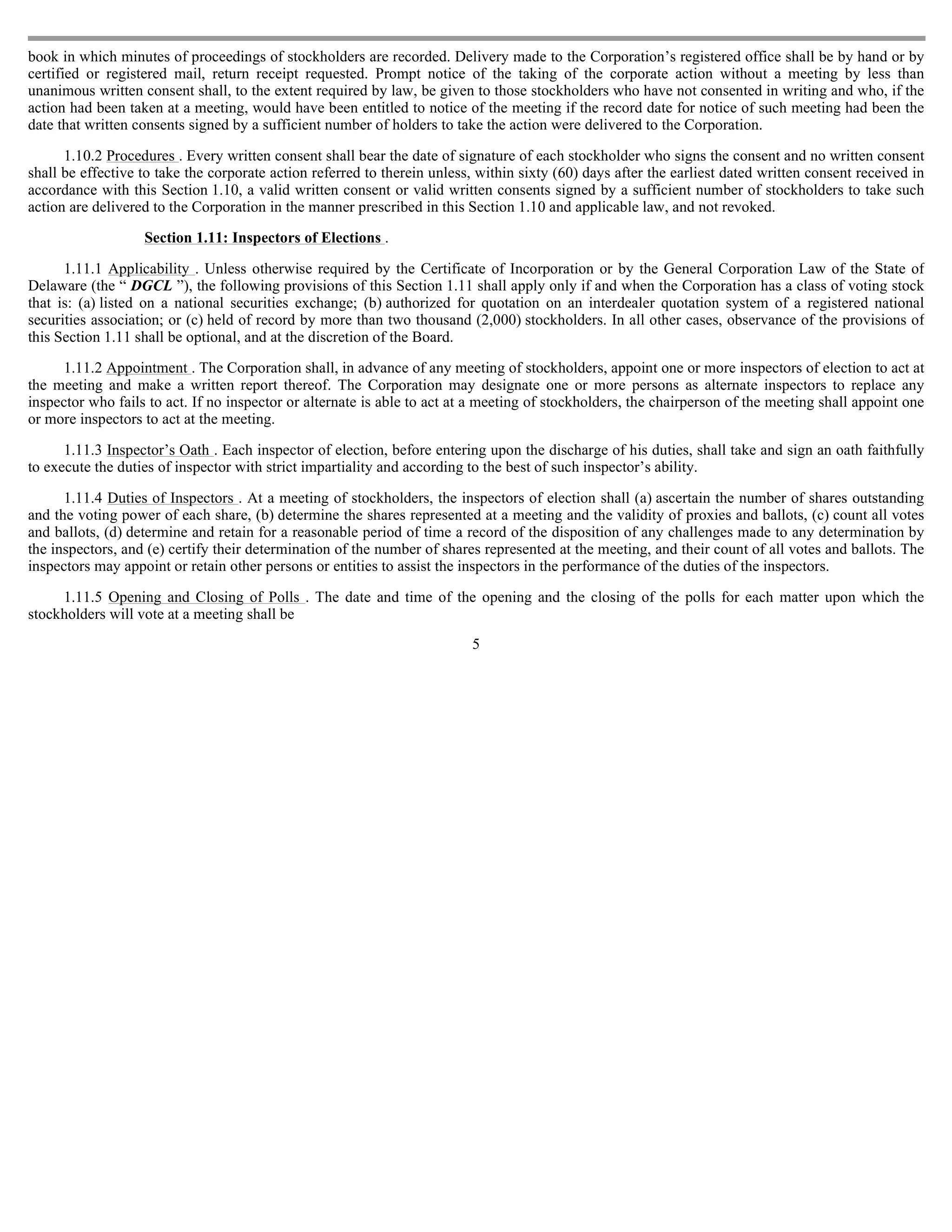 book in which minutes of proceedings of stockholders are recorded. Delivery made to the Corporation’s registered office shall be by hand or by
certified or registered mail, return receipt requested. Prompt notice of the taking of the corporate action without a meeting by less than
unanimous written consent shall, to the extent required by law, be given to those stockholders who have not consented in writing and who, if the
action had been taken at a meeting, would have been entitled to notice of the meeting if the record date for notice of such meeting had been the
date that written consents signed by a sufficient number of holders to take the action were delivered to the Corporation.

      1.10.2 Procedures . Every written consent shall bear the date of signature of each stockholder who signs the consent and no written consent
shall be effective to take the corporate action referred to therein unless, within sixty (60) days after the earliest dated written consent received in
accordance with this Section 1.10, a valid written consent or valid written consents signed by a sufficient number of stockholders to take such
action are delivered to the Corporation in the manner prescribed in this Section 1.10 and applicable law, and not revoked.

                   Section 1.11: Inspectors of Elections .

      1.11.1 Applicability . Unless otherwise required by the Certificate of Incorporation or by the General Corporation Law of the State of
Delaware (the “ DGCL ”), the following provisions of this Section 1.11 shall apply only if and when the Corporation has a class of voting stock
that is: (a) listed on a national securities exchange; (b) authorized for quotation on an interdealer quotation system of a registered national
securities association; or (c) held of record by more than two thousand (2,000) stockholders. In all other cases, observance of the provisions of
this Section 1.11 shall be optional, and at the discretion of the Board.

      1.11.2 Appointment . The Corporation shall, in advance of any meeting of stockholders, appoint one or more inspectors of election to act at
the meeting and make a written report thereof. The Corporation may designate one or more persons as alternate inspectors to replace any
inspector who fails to act. If no inspector or alternate is able to act at a meeting of stockholders, the chairperson of the meeting shall appoint one
or more inspectors to act at the meeting.

      1.11.3 Inspector’s Oath . Each inspector of election, before entering upon the discharge of his duties, shall take and sign an oath faithfully
to execute the duties of inspector with strict impartiality and according to the best of such inspector’s ability.

      1.11.4 Duties of Inspectors . At a meeting of stockholders, the inspectors of election shall (a) ascertain the number of shares outstanding
and the voting power of each share, (b) determine the shares represented at a meeting and the validity of proxies and ballots, (c) count all votes
and ballots, (d) determine and retain for a reasonable period of time a record of the disposition of any challenges made to any determination by
the inspectors, and (e) certify their determination of the number of shares represented at the meeting, and their count of all votes and ballots. The
inspectors may appoint or retain other persons or entities to assist the inspectors in the performance of the duties of the inspectors.

     1.11.5 Opening and Closing of Polls . The date and time of the opening and the closing of the polls for each matter upon which the
stockholders will vote at a meeting shall be
                                                                          5
 