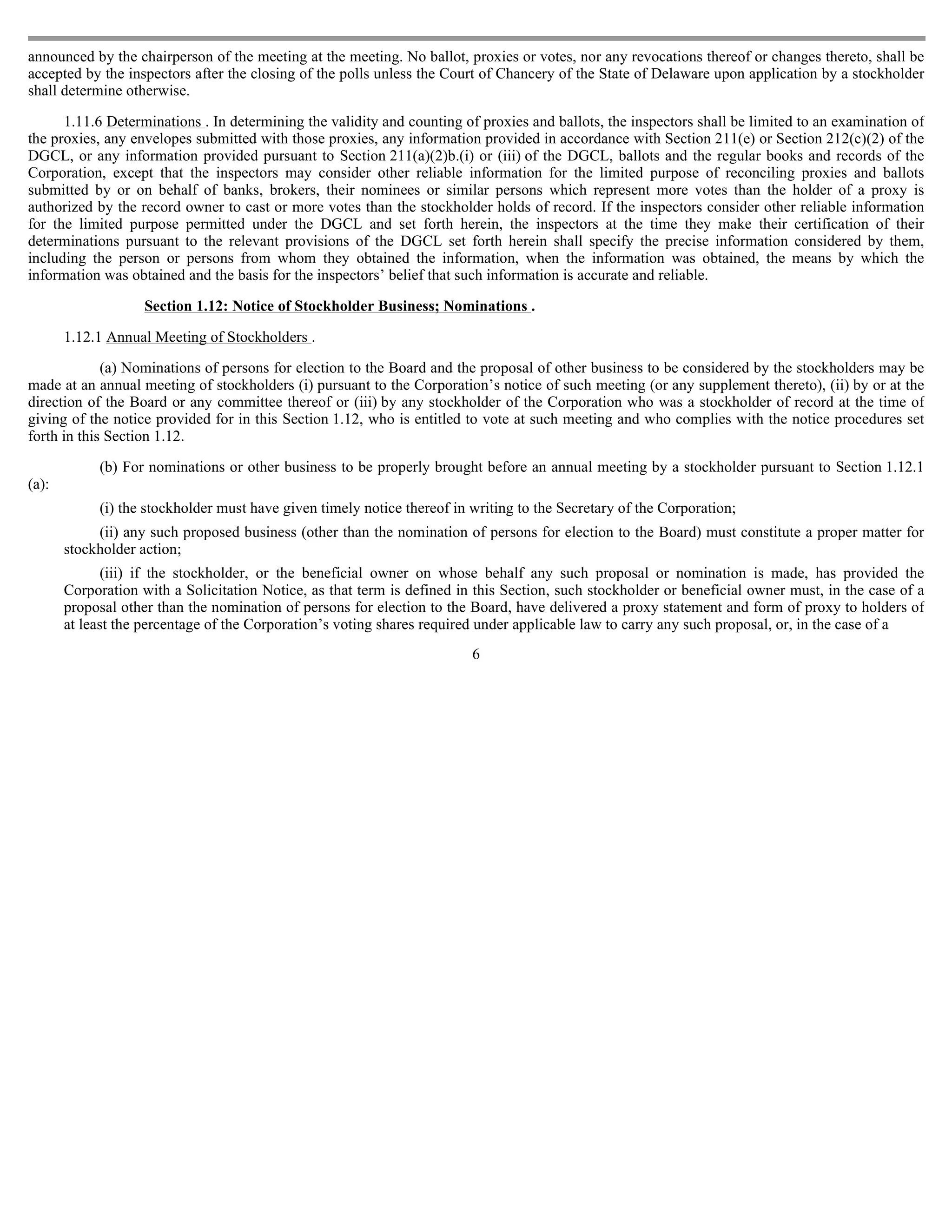announced by the chairperson of the meeting at the meeting. No ballot, proxies or votes, nor any revocations thereof or changes thereto, shall be
accepted by the inspectors after the closing of the polls unless the Court of Chancery of the State of Delaware upon application by a stockholder
shall determine otherwise.

      1.11.6 Determinations . In determining the validity and counting of proxies and ballots, the inspectors shall be limited to an examination of
the proxies, any envelopes submitted with those proxies, any information provided in accordance with Section 211(e) or Section 212(c)(2) of the
DGCL, or any information provided pursuant to Section 211(a)(2)b.(i) or (iii) of the DGCL, ballots and the regular books and records of the
Corporation, except that the inspectors may consider other reliable information for the limited purpose of reconciling proxies and ballots
submitted by or on behalf of banks, brokers, their nominees or similar persons which represent more votes than the holder of a proxy is
authorized by the record owner to cast or more votes than the stockholder holds of record. If the inspectors consider other reliable information
for the limited purpose permitted under the DGCL and set forth herein, the inspectors at the time they make their certification of their
determinations pursuant to the relevant provisions of the DGCL set forth herein shall specify the precise information considered by them,
including the person or persons from whom they obtained the information, when the information was obtained, the means by which the
information was obtained and the basis for the inspectors’ belief that such information is accurate and reliable.

                    Section 1.12: Notice of Stockholder Business; Nominations .

       1.12.1 Annual Meeting of Stockholders .

             (a) Nominations of persons for election to the Board and the proposal of other business to be considered by the stockholders may be
made at an annual meeting of stockholders (i) pursuant to the Corporation’s notice of such meeting (or any supplement thereto), (ii) by or at the
direction of the Board or any committee thereof or (iii) by any stockholder of the Corporation who was a stockholder of record at the time of
giving of the notice provided for in this Section 1.12, who is entitled to vote at such meeting and who complies with the notice procedures set
forth in this Section 1.12.

            (b) For nominations or other business to be properly brought before an annual meeting by a stockholder pursuant to Section 1.12.1
(a):
            (i) the stockholder must have given timely notice thereof in writing to the Secretary of the Corporation;
            (ii) any such proposed business (other than the nomination of persons for election to the Board) must constitute a proper matter for
       stockholder action;
              (iii) if the stockholder, or the beneficial owner on whose behalf any such proposal or nomination is made, has provided the
       Corporation with a Solicitation Notice, as that term is defined in this Section, such stockholder or beneficial owner must, in the case of a
       proposal other than the nomination of persons for election to the Board, have delivered a proxy statement and form of proxy to holders of
       at least the percentage of the Corporation’s voting shares required under applicable law to carry any such proposal, or, in the case of a
                                                                         6
 