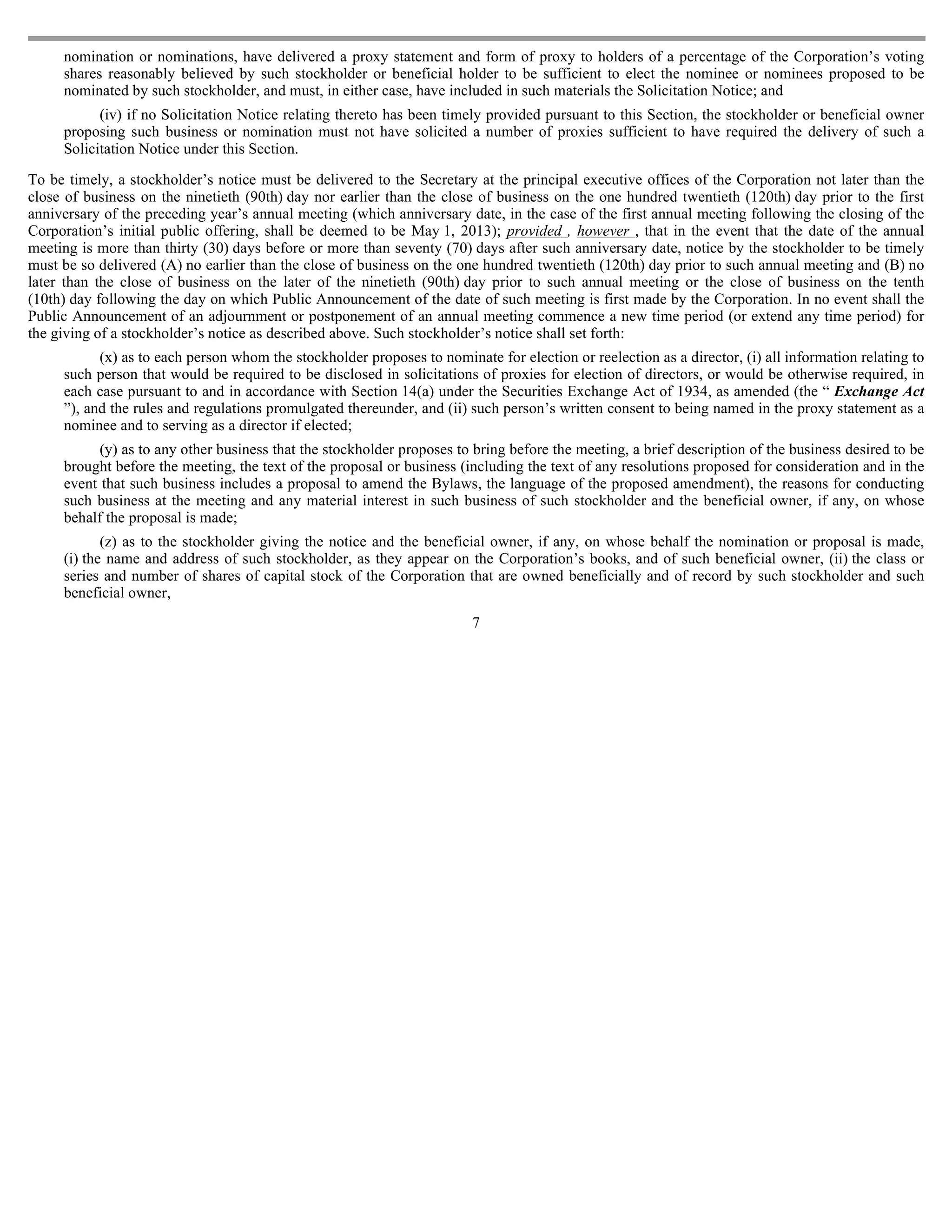 nomination or nominations, have delivered a proxy statement and form of proxy to holders of a percentage of the Corporation’s voting
     shares reasonably believed by such stockholder or beneficial holder to be sufficient to elect the nominee or nominees proposed to be
     nominated by such stockholder, and must, in either case, have included in such materials the Solicitation Notice; and
           (iv) if no Solicitation Notice relating thereto has been timely provided pursuant to this Section, the stockholder or beneficial owner
     proposing such business or nomination must not have solicited a number of proxies sufficient to have required the delivery of such a
     Solicitation Notice under this Section.

To be timely, a stockholder’s notice must be delivered to the Secretary at the principal executive offices of the Corporation not later than the
close of business on the ninetieth (90th) day nor earlier than the close of business on the one hundred twentieth (120th) day prior to the first
anniversary of the preceding year’s annual meeting (which anniversary date, in the case of the first annual meeting following the closing of the
Corporation’s initial public offering, shall be deemed to be May 1, 2013); provided , however , that in the event that the date of the annual
meeting is more than thirty (30) days before or more than seventy (70) days after such anniversary date, notice by the stockholder to be timely
must be so delivered (A) no earlier than the close of business on the one hundred twentieth (120th) day prior to such annual meeting and (B) no
later than the close of business on the later of the ninetieth (90th) day prior to such annual meeting or the close of business on the tenth
(10th) day following the day on which Public Announcement of the date of such meeting is first made by the Corporation. In no event shall the
Public Announcement of an adjournment or postponement of an annual meeting commence a new time period (or extend any time period) for
the giving of a stockholder’s notice as described above. Such stockholder’s notice shall set forth:
           (x) as to each person whom the stockholder proposes to nominate for election or reelection as a director, (i) all information relating to
     such person that would be required to be disclosed in solicitations of proxies for election of directors, or would be otherwise required, in
     each case pursuant to and in accordance with Section 14(a) under the Securities Exchange Act of 1934, as amended (the “ Exchange Act
     ”), and the rules and regulations promulgated thereunder, and (ii) such person’s written consent to being named in the proxy statement as a
     nominee and to serving as a director if elected;
           (y) as to any other business that the stockholder proposes to bring before the meeting, a brief description of the business desired to be
     brought before the meeting, the text of the proposal or business (including the text of any resolutions proposed for consideration and in the
     event that such business includes a proposal to amend the Bylaws, the language of the proposed amendment), the reasons for conducting
     such business at the meeting and any material interest in such business of such stockholder and the beneficial owner, if any, on whose
     behalf the proposal is made;
            (z) as to the stockholder giving the notice and the beneficial owner, if any, on whose behalf the nomination or proposal is made,
     (i) the name and address of such stockholder, as they appear on the Corporation’s books, and of such beneficial owner, (ii) the class or
     series and number of shares of capital stock of the Corporation that are owned beneficially and of record by such stockholder and such
     beneficial owner,
                                                                        7
 