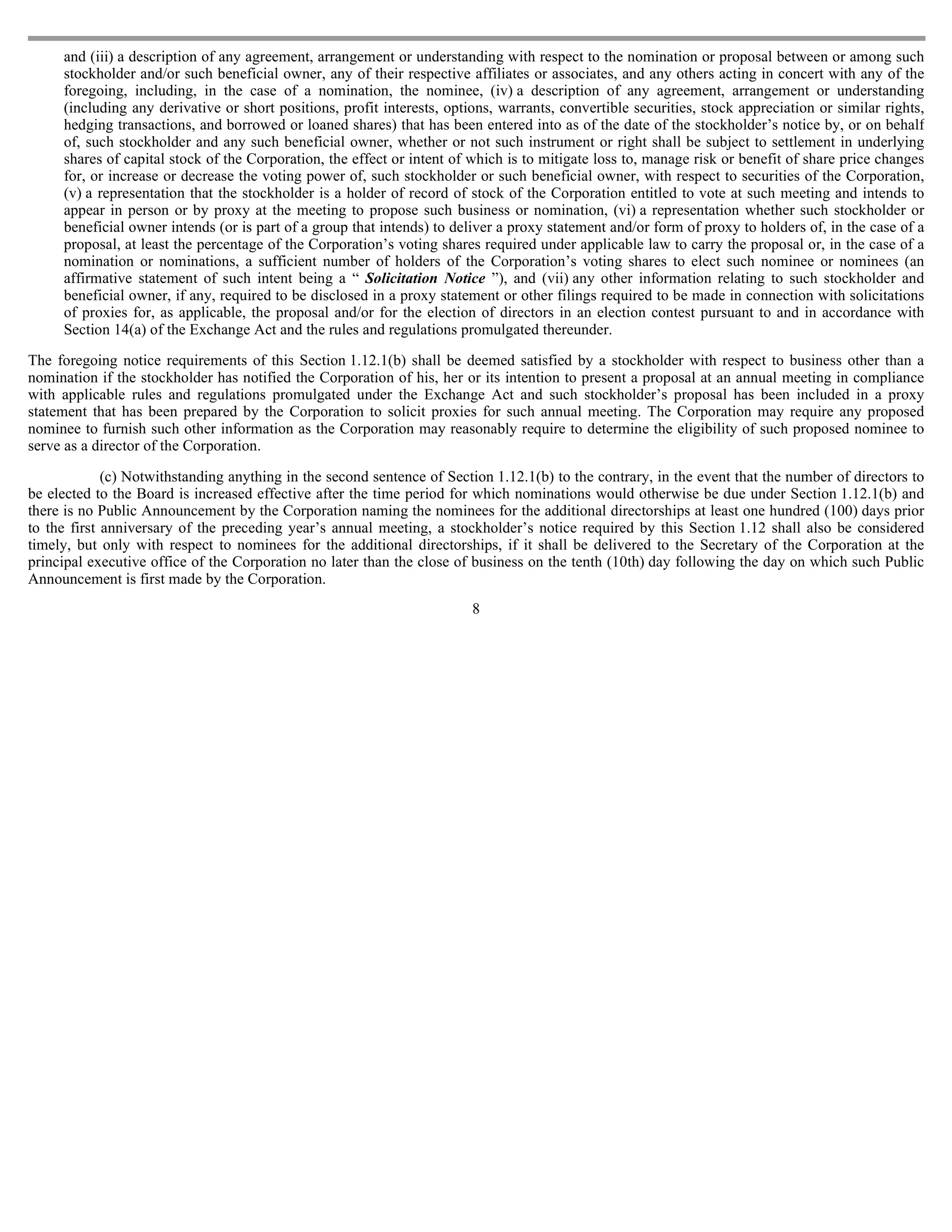 and (iii) a description of any agreement, arrangement or understanding with respect to the nomination or proposal between or among such
     stockholder and/or such beneficial owner, any of their respective affiliates or associates, and any others acting in concert with any of the
     foregoing, including, in the case of a nomination, the nominee, (iv) a description of any agreement, arrangement or understanding
     (including any derivative or short positions, profit interests, options, warrants, convertible securities, stock appreciation or similar rights,
     hedging transactions, and borrowed or loaned shares) that has been entered into as of the date of the stockholder’s notice by, or on behalf
     of, such stockholder and any such beneficial owner, whether or not such instrument or right shall be subject to settlement in underlying
     shares of capital stock of the Corporation, the effect or intent of which is to mitigate loss to, manage risk or benefit of share price changes
     for, or increase or decrease the voting power of, such stockholder or such beneficial owner, with respect to securities of the Corporation,
     (v) a representation that the stockholder is a holder of record of stock of the Corporation entitled to vote at such meeting and intends to
     appear in person or by proxy at the meeting to propose such business or nomination, (vi) a representation whether such stockholder or
     beneficial owner intends (or is part of a group that intends) to deliver a proxy statement and/or form of proxy to holders of, in the case of a
     proposal, at least the percentage of the Corporation’s voting shares required under applicable law to carry the proposal or, in the case of a
     nomination or nominations, a sufficient number of holders of the Corporation’s voting shares to elect such nominee or nominees (an
     affirmative statement of such intent being a “ Solicitation Notice ”), and (vii) any other information relating to such stockholder and
     beneficial owner, if any, required to be disclosed in a proxy statement or other filings required to be made in connection with solicitations
     of proxies for, as applicable, the proposal and/or for the election of directors in an election contest pursuant to and in accordance with
     Section 14(a) of the Exchange Act and the rules and regulations promulgated thereunder.

The foregoing notice requirements of this Section 1.12.1(b) shall be deemed satisfied by a stockholder with respect to business other than a
nomination if the stockholder has notified the Corporation of his, her or its intention to present a proposal at an annual meeting in compliance
with applicable rules and regulations promulgated under the Exchange Act and such stockholder’s proposal has been included in a proxy
statement that has been prepared by the Corporation to solicit proxies for such annual meeting. The Corporation may require any proposed
nominee to furnish such other information as the Corporation may reasonably require to determine the eligibility of such proposed nominee to
serve as a director of the Corporation.

             (c) Notwithstanding anything in the second sentence of Section 1.12.1(b) to the contrary, in the event that the number of directors to
be elected to the Board is increased effective after the time period for which nominations would otherwise be due under Section 1.12.1(b) and
there is no Public Announcement by the Corporation naming the nominees for the additional directorships at least one hundred (100) days prior
to the first anniversary of the preceding year’s annual meeting, a stockholder’s notice required by this Section 1.12 shall also be considered
timely, but only with respect to nominees for the additional directorships, if it shall be delivered to the Secretary of the Corporation at the
principal executive office of the Corporation no later than the close of business on the tenth (10th) day following the day on which such Public
Announcement is first made by the Corporation.
                                                                         8
 