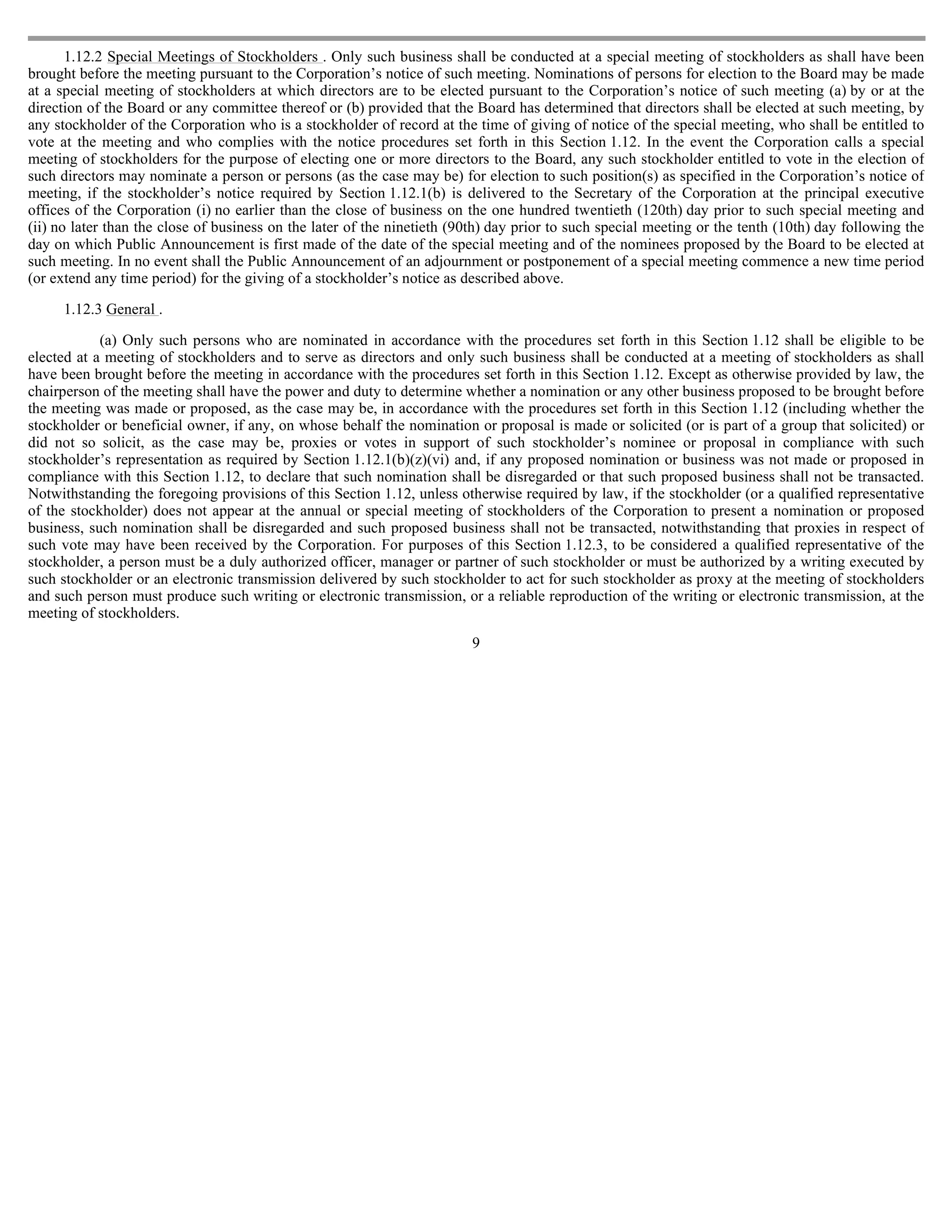 1.12.2 Special Meetings of Stockholders . Only such business shall be conducted at a special meeting of stockholders as shall have been
brought before the meeting pursuant to the Corporation’s notice of such meeting. Nominations of persons for election to the Board may be made
at a special meeting of stockholders at which directors are to be elected pursuant to the Corporation’s notice of such meeting (a) by or at the
direction of the Board or any committee thereof or (b) provided that the Board has determined that directors shall be elected at such meeting, by
any stockholder of the Corporation who is a stockholder of record at the time of giving of notice of the special meeting, who shall be entitled to
vote at the meeting and who complies with the notice procedures set forth in this Section 1.12. In the event the Corporation calls a special
meeting of stockholders for the purpose of electing one or more directors to the Board, any such stockholder entitled to vote in the election of
such directors may nominate a person or persons (as the case may be) for election to such position(s) as specified in the Corporation’s notice of
meeting, if the stockholder’s notice required by Section 1.12.1(b) is delivered to the Secretary of the Corporation at the principal executive
offices of the Corporation (i) no earlier than the close of business on the one hundred twentieth (120th) day prior to such special meeting and
(ii) no later than the close of business on the later of the ninetieth (90th) day prior to such special meeting or the tenth (10th) day following the
day on which Public Announcement is first made of the date of the special meeting and of the nominees proposed by the Board to be elected at
such meeting. In no event shall the Public Announcement of an adjournment or postponement of a special meeting commence a new time period
(or extend any time period) for the giving of a stockholder’s notice as described above.

     1.12.3 General .

            (a) Only such persons who are nominated in accordance with the procedures set forth in this Section 1.12 shall be eligible to be
elected at a meeting of stockholders and to serve as directors and only such business shall be conducted at a meeting of stockholders as shall
have been brought before the meeting in accordance with the procedures set forth in this Section 1.12. Except as otherwise provided by law, the
chairperson of the meeting shall have the power and duty to determine whether a nomination or any other business proposed to be brought before
the meeting was made or proposed, as the case may be, in accordance with the procedures set forth in this Section 1.12 (including whether the
stockholder or beneficial owner, if any, on whose behalf the nomination or proposal is made or solicited (or is part of a group that solicited) or
did not so solicit, as the case may be, proxies or votes in support of such stockholder’s nominee or proposal in compliance with such
stockholder’s representation as required by Section 1.12.1(b)(z)(vi) and, if any proposed nomination or business was not made or proposed in
compliance with this Section 1.12, to declare that such nomination shall be disregarded or that such proposed business shall not be transacted.
Notwithstanding the foregoing provisions of this Section 1.12, unless otherwise required by law, if the stockholder (or a qualified representative
of the stockholder) does not appear at the annual or special meeting of stockholders of the Corporation to present a nomination or proposed
business, such nomination shall be disregarded and such proposed business shall not be transacted, notwithstanding that proxies in respect of
such vote may have been received by the Corporation. For purposes of this Section 1.12.3, to be considered a qualified representative of the
stockholder, a person must be a duly authorized officer, manager or partner of such stockholder or must be authorized by a writing executed by
such stockholder or an electronic transmission delivered by such stockholder to act for such stockholder as proxy at the meeting of stockholders
and such person must produce such writing or electronic transmission, or a reliable reproduction of the writing or electronic transmission, at the
meeting of stockholders.
                                                                         9
 