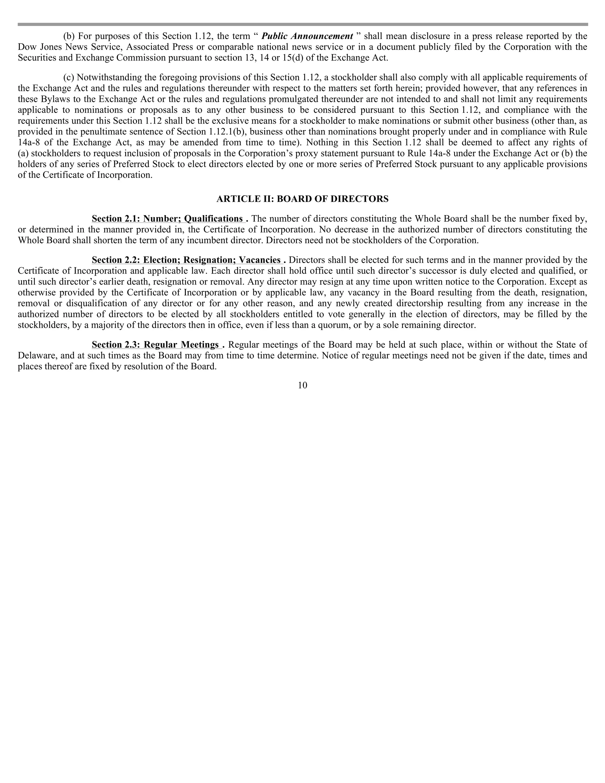 (b) For purposes of this Section 1.12, the term “ Public Announcement ” shall mean disclosure in a press release reported by the
Dow Jones News Service, Associated Press or comparable national news service or in a document publicly filed by the Corporation with the
Securities and Exchange Commission pursuant to section 13, 14 or 15(d) of the Exchange Act.

            (c) Notwithstanding the foregoing provisions of this Section 1.12, a stockholder shall also comply with all applicable requirements of
the Exchange Act and the rules and regulations thereunder with respect to the matters set forth herein; provided however, that any references in
these Bylaws to the Exchange Act or the rules and regulations promulgated thereunder are not intended to and shall not limit any requirements
applicable to nominations or proposals as to any other business to be considered pursuant to this Section 1.12, and compliance with the
requirements under this Section 1.12 shall be the exclusive means for a stockholder to make nominations or submit other business (other than, as
provided in the penultimate sentence of Section 1.12.1(b), business other than nominations brought properly under and in compliance with Rule
14a-8 of the Exchange Act, as may be amended from time to time). Nothing in this Section 1.12 shall be deemed to affect any rights of
(a) stockholders to request inclusion of proposals in the Corporation’s proxy statement pursuant to Rule 14a-8 under the Exchange Act or (b) the
holders of any series of Preferred Stock to elect directors elected by one or more series of Preferred Stock pursuant to any applicable provisions
of the Certificate of Incorporation.

                                                  ARTICLE II: BOARD OF DIRECTORS

                  Section 2.1: Number; Qualifications . The number of directors constituting the Whole Board shall be the number fixed by,
or determined in the manner provided in, the Certificate of Incorporation. No decrease in the authorized number of directors constituting the
Whole Board shall shorten the term of any incumbent director. Directors need not be stockholders of the Corporation.

                    Section 2.2: Election; Resignation; Vacancies . Directors shall be elected for such terms and in the manner provided by the
Certificate of Incorporation and applicable law. Each director shall hold office until such director’s successor is duly elected and qualified, or
until such director’s earlier death, resignation or removal. Any director may resign at any time upon written notice to the Corporation. Except as
otherwise provided by the Certificate of Incorporation or by applicable law, any vacancy in the Board resulting from the death, resignation,
removal or disqualification of any director or for any other reason, and any newly created directorship resulting from any increase in the
authorized number of directors to be elected by all stockholders entitled to vote generally in the election of directors, may be filled by the
stockholders, by a majority of the directors then in office, even if less than a quorum, or by a sole remaining director.

                    Section 2.3: Regular Meetings . Regular meetings of the Board may be held at such place, within or without the State of
Delaware, and at such times as the Board may from time to time determine. Notice of regular meetings need not be given if the date, times and
places thereof are fixed by resolution of the Board.
                                                                       10
 