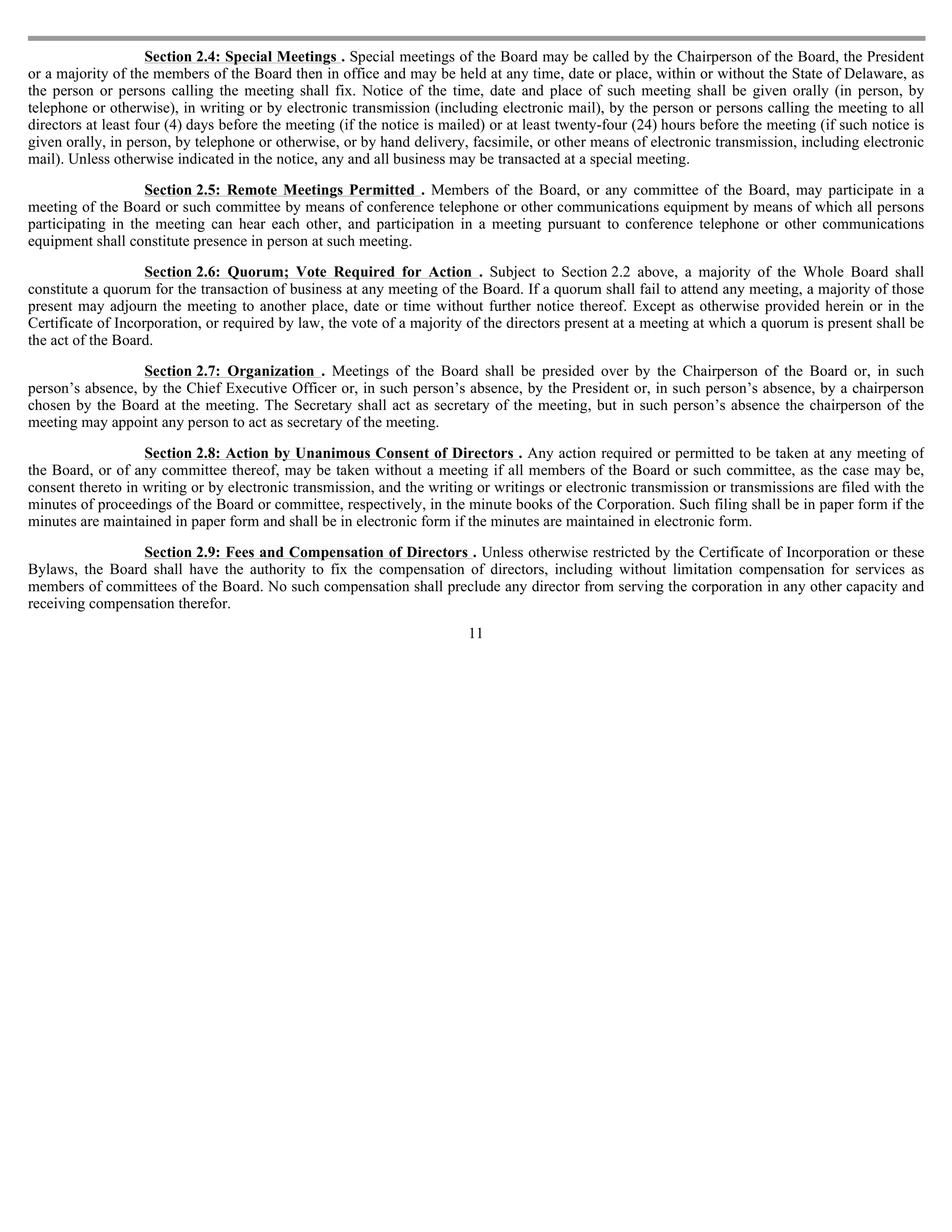 Section 2.4: Special Meetings . Special meetings of the Board may be called by the Chairperson of the Board, the President
or a majority of the members of the Board then in office and may be held at any time, date or place, within or without the State of Delaware, as
the person or persons calling the meeting shall fix. Notice of the time, date and place of such meeting shall be given orally (in person, by
telephone or otherwise), in writing or by electronic transmission (including electronic mail), by the person or persons calling the meeting to all
directors at least four (4) days before the meeting (if the notice is mailed) or at least twenty-four (24) hours before the meeting (if such notice is
given orally, in person, by telephone or otherwise, or by hand delivery, facsimile, or other means of electronic transmission, including electronic
mail). Unless otherwise indicated in the notice, any and all business may be transacted at a special meeting.

                   Section 2.5: Remote Meetings Permitted . Members of the Board, or any committee of the Board, may participate in a
meeting of the Board or such committee by means of conference telephone or other communications equipment by means of which all persons
participating in the meeting can hear each other, and participation in a meeting pursuant to conference telephone or other communications
equipment shall constitute presence in person at such meeting.

                    Section 2.6: Quorum; Vote Required for Action . Subject to Section 2.2 above, a majority of the Whole Board shall
constitute a quorum for the transaction of business at any meeting of the Board. If a quorum shall fail to attend any meeting, a majority of those
present may adjourn the meeting to another place, date or time without further notice thereof. Except as otherwise provided herein or in the
Certificate of Incorporation, or required by law, the vote of a majority of the directors present at a meeting at which a quorum is present shall be
the act of the Board.

                  Section 2.7: Organization . Meetings of the Board shall be presided over by the Chairperson of the Board or, in such
person’s absence, by the Chief Executive Officer or, in such person’s absence, by the President or, in such person’s absence, by a chairperson
chosen by the Board at the meeting. The Secretary shall act as secretary of the meeting, but in such person’s absence the chairperson of the
meeting may appoint any person to act as secretary of the meeting.

                   Section 2.8: Action by Unanimous Consent of Directors . Any action required or permitted to be taken at any meeting of
the Board, or of any committee thereof, may be taken without a meeting if all members of the Board or such committee, as the case may be,
consent thereto in writing or by electronic transmission, and the writing or writings or electronic transmission or transmissions are filed with the
minutes of proceedings of the Board or committee, respectively, in the minute books of the Corporation. Such filing shall be in paper form if the
minutes are maintained in paper form and shall be in electronic form if the minutes are maintained in electronic form.

                 Section 2.9: Fees and Compensation of Directors . Unless otherwise restricted by the Certificate of Incorporation or these
Bylaws, the Board shall have the authority to fix the compensation of directors, including without limitation compensation for services as
members of committees of the Board. No such compensation shall preclude any director from serving the corporation in any other capacity and
receiving compensation therefor.
                                                                         11
 