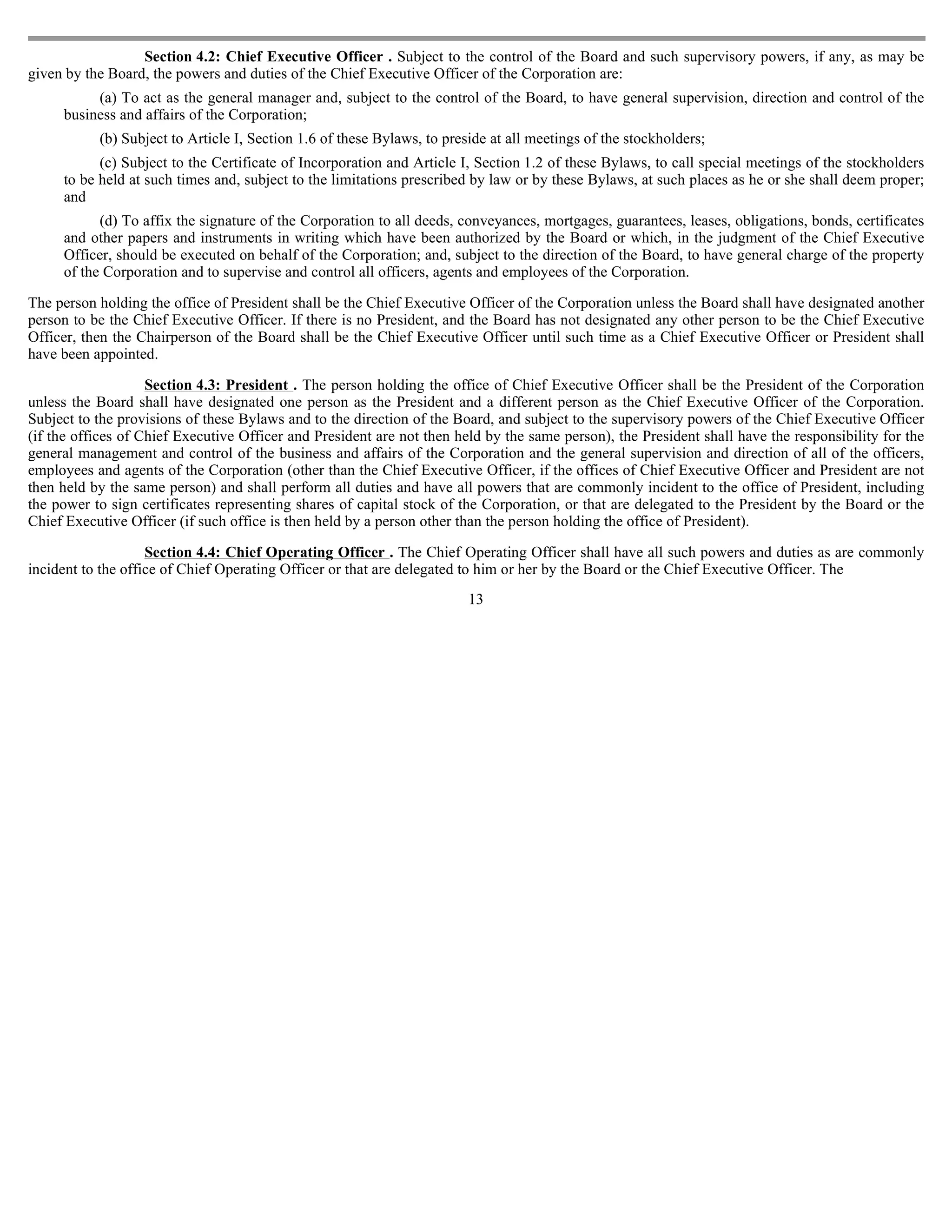 Section 4.2: Chief Executive Officer . Subject to the control of the Board and such supervisory powers, if any, as may be
given by the Board, the powers and duties of the Chief Executive Officer of the Corporation are:
          (a) To act as the general manager and, subject to the control of the Board, to have general supervision, direction and control of the
     business and affairs of the Corporation;
           (b) Subject to Article I, Section 1.6 of these Bylaws, to preside at all meetings of the stockholders;
           (c) Subject to the Certificate of Incorporation and Article I, Section 1.2 of these Bylaws, to call special meetings of the stockholders
     to be held at such times and, subject to the limitations prescribed by law or by these Bylaws, at such places as he or she shall deem proper;
     and
           (d) To affix the signature of the Corporation to all deeds, conveyances, mortgages, guarantees, leases, obligations, bonds, certificates
     and other papers and instruments in writing which have been authorized by the Board or which, in the judgment of the Chief Executive
     Officer, should be executed on behalf of the Corporation; and, subject to the direction of the Board, to have general charge of the property
     of the Corporation and to supervise and control all officers, agents and employees of the Corporation.

The person holding the office of President shall be the Chief Executive Officer of the Corporation unless the Board shall have designated another
person to be the Chief Executive Officer. If there is no President, and the Board has not designated any other person to be the Chief Executive
Officer, then the Chairperson of the Board shall be the Chief Executive Officer until such time as a Chief Executive Officer or President shall
have been appointed.

                    Section 4.3: President . The person holding the office of Chief Executive Officer shall be the President of the Corporation
unless the Board shall have designated one person as the President and a different person as the Chief Executive Officer of the Corporation.
Subject to the provisions of these Bylaws and to the direction of the Board, and subject to the supervisory powers of the Chief Executive Officer
(if the offices of Chief Executive Officer and President are not then held by the same person), the President shall have the responsibility for the
general management and control of the business and affairs of the Corporation and the general supervision and direction of all of the officers,
employees and agents of the Corporation (other than the Chief Executive Officer, if the offices of Chief Executive Officer and President are not
then held by the same person) and shall perform all duties and have all powers that are commonly incident to the office of President, including
the power to sign certificates representing shares of capital stock of the Corporation, or that are delegated to the President by the Board or the
Chief Executive Officer (if such office is then held by a person other than the person holding the office of President).

                    Section 4.4: Chief Operating Officer . The Chief Operating Officer shall have all such powers and duties as are commonly
incident to the office of Chief Operating Officer or that are delegated to him or her by the Board or the Chief Executive Officer. The
                                                                         13
 