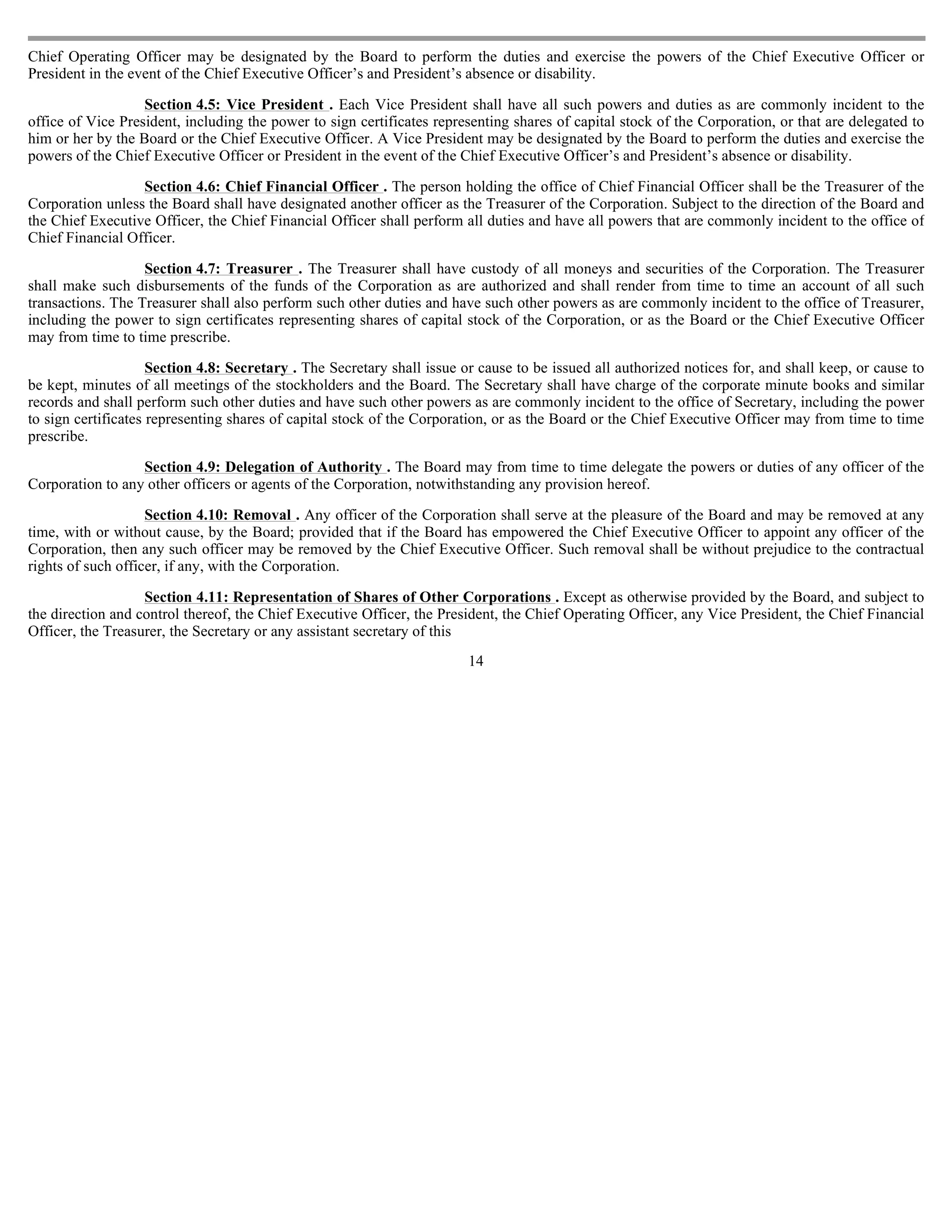 Chief Operating Officer may be designated by the Board to perform the duties and exercise the powers of the Chief Executive Officer or
President in the event of the Chief Executive Officer’s and President’s absence or disability.

                   Section 4.5: Vice President . Each Vice President shall have all such powers and duties as are commonly incident to the
office of Vice President, including the power to sign certificates representing shares of capital stock of the Corporation, or that are delegated to
him or her by the Board or the Chief Executive Officer. A Vice President may be designated by the Board to perform the duties and exercise the
powers of the Chief Executive Officer or President in the event of the Chief Executive Officer’s and President’s absence or disability.

                  Section 4.6: Chief Financial Officer . The person holding the office of Chief Financial Officer shall be the Treasurer of the
Corporation unless the Board shall have designated another officer as the Treasurer of the Corporation. Subject to the direction of the Board and
the Chief Executive Officer, the Chief Financial Officer shall perform all duties and have all powers that are commonly incident to the office of
Chief Financial Officer.

                   Section 4.7: Treasurer . The Treasurer shall have custody of all moneys and securities of the Corporation. The Treasurer
shall make such disbursements of the funds of the Corporation as are authorized and shall render from time to time an account of all such
transactions. The Treasurer shall also perform such other duties and have such other powers as are commonly incident to the office of Treasurer,
including the power to sign certificates representing shares of capital stock of the Corporation, or as the Board or the Chief Executive Officer
may from time to time prescribe.

                     Section 4.8: Secretary . The Secretary shall issue or cause to be issued all authorized notices for, and shall keep, or cause to
be kept, minutes of all meetings of the stockholders and the Board. The Secretary shall have charge of the corporate minute books and similar
records and shall perform such other duties and have such other powers as are commonly incident to the office of Secretary, including the power
to sign certificates representing shares of capital stock of the Corporation, or as the Board or the Chief Executive Officer may from time to time
prescribe.

                  Section 4.9: Delegation of Authority . The Board may from time to time delegate the powers or duties of any officer of the
Corporation to any other officers or agents of the Corporation, notwithstanding any provision hereof.

                    Section 4.10: Removal . Any officer of the Corporation shall serve at the pleasure of the Board and may be removed at any
time, with or without cause, by the Board; provided that if the Board has empowered the Chief Executive Officer to appoint any officer of the
Corporation, then any such officer may be removed by the Chief Executive Officer. Such removal shall be without prejudice to the contractual
rights of such officer, if any, with the Corporation.

                   Section 4.11: Representation of Shares of Other Corporations . Except as otherwise provided by the Board, and subject to
the direction and control thereof, the Chief Executive Officer, the President, the Chief Operating Officer, any Vice President, the Chief Financial
Officer, the Treasurer, the Secretary or any assistant secretary of this
                                                                         14
 