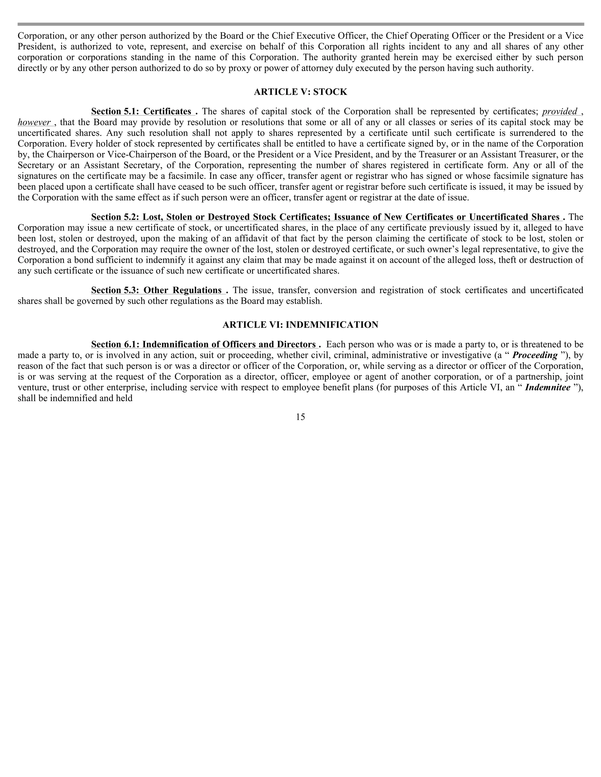 Corporation, or any other person authorized by the Board or the Chief Executive Officer, the Chief Operating Officer or the President or a Vice
President, is authorized to vote, represent, and exercise on behalf of this Corporation all rights incident to any and all shares of any other
corporation or corporations standing in the name of this Corporation. The authority granted herein may be exercised either by such person
directly or by any other person authorized to do so by proxy or power of attorney duly executed by the person having such authority.

                                                               ARTICLE V: STOCK

                   Section 5.1: Certificates . The shares of capital stock of the Corporation shall be represented by certificates; provided ,
however , that the Board may provide by resolution or resolutions that some or all of any or all classes or series of its capital stock may be
uncertificated shares. Any such resolution shall not apply to shares represented by a certificate until such certificate is surrendered to the
Corporation. Every holder of stock represented by certificates shall be entitled to have a certificate signed by, or in the name of the Corporation
by, the Chairperson or Vice-Chairperson of the Board, or the President or a Vice President, and by the Treasurer or an Assistant Treasurer, or the
Secretary or an Assistant Secretary, of the Corporation, representing the number of shares registered in certificate form. Any or all of the
signatures on the certificate may be a facsimile. In case any officer, transfer agent or registrar who has signed or whose facsimile signature has
been placed upon a certificate shall have ceased to be such officer, transfer agent or registrar before such certificate is issued, it may be issued by
the Corporation with the same effect as if such person were an officer, transfer agent or registrar at the date of issue.

                    Section 5.2: Lost, Stolen or Destroyed Stock Certificates; Issuance of New Certificates or Uncertificated Shares . The
Corporation may issue a new certificate of stock, or uncertificated shares, in the place of any certificate previously issued by it, alleged to have
been lost, stolen or destroyed, upon the making of an affidavit of that fact by the person claiming the certificate of stock to be lost, stolen or
destroyed, and the Corporation may require the owner of the lost, stolen or destroyed certificate, or such owner’s legal representative, to give the
Corporation a bond sufficient to indemnify it against any claim that may be made against it on account of the alleged loss, theft or destruction of
any such certificate or the issuance of such new certificate or uncertificated shares.

                   Section 5.3: Other Regulations . The issue, transfer, conversion and registration of stock certificates and uncertificated
shares shall be governed by such other regulations as the Board may establish.

                                                      ARTICLE VI: INDEMNIFICATION

                    Section 6.1: Indemnification of Officers and Directors . Each person who was or is made a party to, or is threatened to be
made a party to, or is involved in any action, suit or proceeding, whether civil, criminal, administrative or investigative (a “ Proceeding ”), by
reason of the fact that such person is or was a director or officer of the Corporation, or, while serving as a director or officer of the Corporation,
is or was serving at the request of the Corporation as a director, officer, employee or agent of another corporation, or of a partnership, joint
venture, trust or other enterprise, including service with respect to employee benefit plans (for purposes of this Article VI, an “ Indemnitee ”),
shall be indemnified and held
                                                                          15
 
