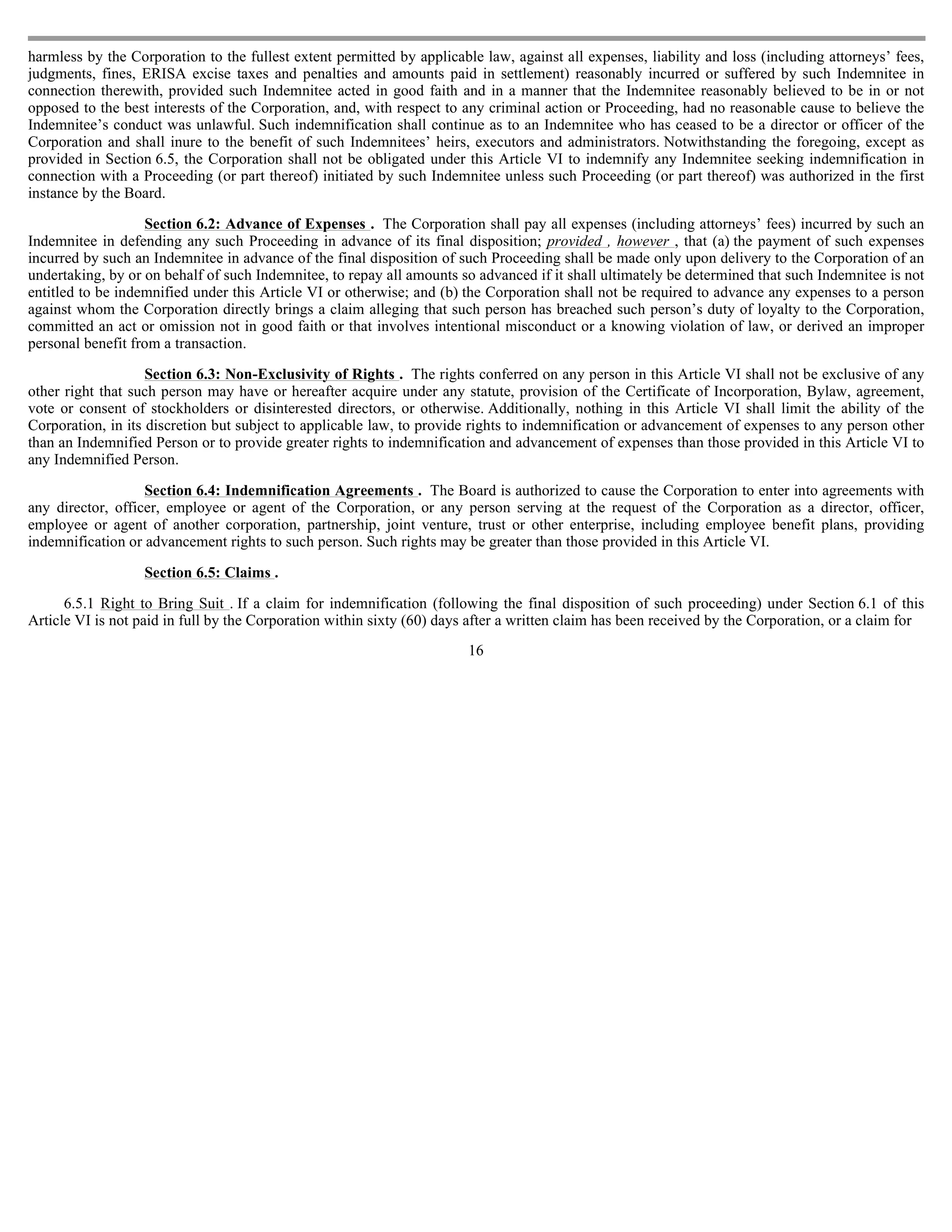 harmless by the Corporation to the fullest extent permitted by applicable law, against all expenses, liability and loss (including attorneys’ fees,
judgments, fines, ERISA excise taxes and penalties and amounts paid in settlement) reasonably incurred or suffered by such Indemnitee in
connection therewith, provided such Indemnitee acted in good faith and in a manner that the Indemnitee reasonably believed to be in or not
opposed to the best interests of the Corporation, and, with respect to any criminal action or Proceeding, had no reasonable cause to believe the
Indemnitee’s conduct was unlawful. Such indemnification shall continue as to an Indemnitee who has ceased to be a director or officer of the
Corporation and shall inure to the benefit of such Indemnitees’ heirs, executors and administrators. Notwithstanding the foregoing, except as
provided in Section 6.5, the Corporation shall not be obligated under this Article VI to indemnify any Indemnitee seeking indemnification in
connection with a Proceeding (or part thereof) initiated by such Indemnitee unless such Proceeding (or part thereof) was authorized in the first
instance by the Board.

                   Section 6.2: Advance of Expenses . The Corporation shall pay all expenses (including attorneys’ fees) incurred by such an
Indemnitee in defending any such Proceeding in advance of its final disposition; provided , however , that (a) the payment of such expenses
incurred by such an Indemnitee in advance of the final disposition of such Proceeding shall be made only upon delivery to the Corporation of an
undertaking, by or on behalf of such Indemnitee, to repay all amounts so advanced if it shall ultimately be determined that such Indemnitee is not
entitled to be indemnified under this Article VI or otherwise; and (b) the Corporation shall not be required to advance any expenses to a person
against whom the Corporation directly brings a claim alleging that such person has breached such person’s duty of loyalty to the Corporation,
committed an act or omission not in good faith or that involves intentional misconduct or a knowing violation of law, or derived an improper
personal benefit from a transaction.

                    Section 6.3: Non-Exclusivity of Rights . The rights conferred on any person in this Article VI shall not be exclusive of any
other right that such person may have or hereafter acquire under any statute, provision of the Certificate of Incorporation, Bylaw, agreement,
vote or consent of stockholders or disinterested directors, or otherwise. Additionally, nothing in this Article VI shall limit the ability of the
Corporation, in its discretion but subject to applicable law, to provide rights to indemnification or advancement of expenses to any person other
than an Indemnified Person or to provide greater rights to indemnification and advancement of expenses than those provided in this Article VI to
any Indemnified Person.

                   Section 6.4: Indemnification Agreements . The Board is authorized to cause the Corporation to enter into agreements with
any director, officer, employee or agent of the Corporation, or any person serving at the request of the Corporation as a director, officer,
employee or agent of another corporation, partnership, joint venture, trust or other enterprise, including employee benefit plans, providing
indemnification or advancement rights to such person. Such rights may be greater than those provided in this Article VI.

                   Section 6.5: Claims .

      6.5.1 Right to Bring Suit . If a claim for indemnification (following the final disposition of such proceeding) under Section 6.1 of this
Article VI is not paid in full by the Corporation within sixty (60) days after a written claim has been received by the Corporation, or a claim for
                                                                        16
 