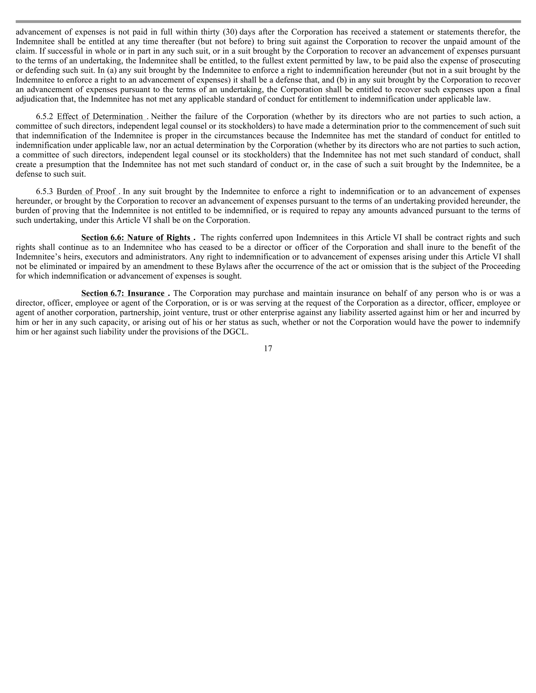 advancement of expenses is not paid in full within thirty (30) days after the Corporation has received a statement or statements therefor, the
Indemnitee shall be entitled at any time thereafter (but not before) to bring suit against the Corporation to recover the unpaid amount of the
claim. If successful in whole or in part in any such suit, or in a suit brought by the Corporation to recover an advancement of expenses pursuant
to the terms of an undertaking, the Indemnitee shall be entitled, to the fullest extent permitted by law, to be paid also the expense of prosecuting
or defending such suit. In (a) any suit brought by the Indemnitee to enforce a right to indemnification hereunder (but not in a suit brought by the
Indemnitee to enforce a right to an advancement of expenses) it shall be a defense that, and (b) in any suit brought by the Corporation to recover
an advancement of expenses pursuant to the terms of an undertaking, the Corporation shall be entitled to recover such expenses upon a final
adjudication that, the Indemnitee has not met any applicable standard of conduct for entitlement to indemnification under applicable law.

      6.5.2 Effect of Determination . Neither the failure of the Corporation (whether by its directors who are not parties to such action, a
committee of such directors, independent legal counsel or its stockholders) to have made a determination prior to the commencement of such suit
that indemnification of the Indemnitee is proper in the circumstances because the Indemnitee has met the standard of conduct for entitled to
indemnification under applicable law, nor an actual determination by the Corporation (whether by its directors who are not parties to such action,
a committee of such directors, independent legal counsel or its stockholders) that the Indemnitee has not met such standard of conduct, shall
create a presumption that the Indemnitee has not met such standard of conduct or, in the case of such a suit brought by the Indemnitee, be a
defense to such suit.

     6.5.3 Burden of Proof . In any suit brought by the Indemnitee to enforce a right to indemnification or to an advancement of expenses
hereunder, or brought by the Corporation to recover an advancement of expenses pursuant to the terms of an undertaking provided hereunder, the
burden of proving that the Indemnitee is not entitled to be indemnified, or is required to repay any amounts advanced pursuant to the terms of
such undertaking, under this Article VI shall be on the Corporation.

                   Section 6.6: Nature of Rights . The rights conferred upon Indemnitees in this Article VI shall be contract rights and such
rights shall continue as to an Indemnitee who has ceased to be a director or officer of the Corporation and shall inure to the benefit of the
Indemnitee’s heirs, executors and administrators. Any right to indemnification or to advancement of expenses arising under this Article VI shall
not be eliminated or impaired by an amendment to these Bylaws after the occurrence of the act or omission that is the subject of the Proceeding
for which indemnification or advancement of expenses is sought.

                    Section 6.7: Insurance . The Corporation may purchase and maintain insurance on behalf of any person who is or was a
director, officer, employee or agent of the Corporation, or is or was serving at the request of the Corporation as a director, officer, employee or
agent of another corporation, partnership, joint venture, trust or other enterprise against any liability asserted against him or her and incurred by
him or her in any such capacity, or arising out of his or her status as such, whether or not the Corporation would have the power to indemnify
him or her against such liability under the provisions of the DGCL.
                                                                         17
 
