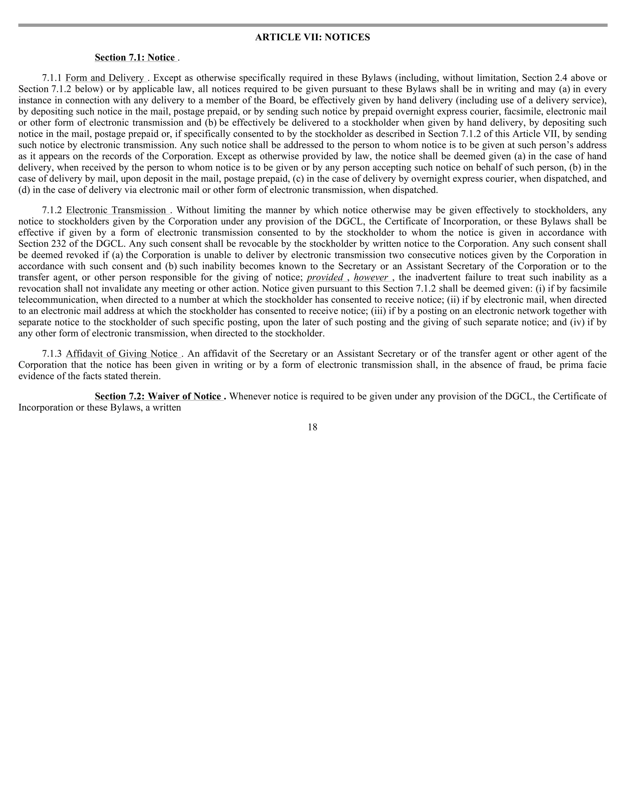 ARTICLE VII: NOTICES

                   Section 7.1: Notice .

       7.1.1 Form and Delivery . Except as otherwise specifically required in these Bylaws (including, without limitation, Section 2.4 above or
Section 7.1.2 below) or by applicable law, all notices required to be given pursuant to these Bylaws shall be in writing and may (a) in every
instance in connection with any delivery to a member of the Board, be effectively given by hand delivery (including use of a delivery service),
by depositing such notice in the mail, postage prepaid, or by sending such notice by prepaid overnight express courier, facsimile, electronic mail
or other form of electronic transmission and (b) be effectively be delivered to a stockholder when given by hand delivery, by depositing such
notice in the mail, postage prepaid or, if specifically consented to by the stockholder as described in Section 7.1.2 of this Article VII, by sending
such notice by electronic transmission. Any such notice shall be addressed to the person to whom notice is to be given at such person’s address
as it appears on the records of the Corporation. Except as otherwise provided by law, the notice shall be deemed given (a) in the case of hand
delivery, when received by the person to whom notice is to be given or by any person accepting such notice on behalf of such person, (b) in the
case of delivery by mail, upon deposit in the mail, postage prepaid, (c) in the case of delivery by overnight express courier, when dispatched, and
(d) in the case of delivery via electronic mail or other form of electronic transmission, when dispatched.

      7.1.2 Electronic Transmission . Without limiting the manner by which notice otherwise may be given effectively to stockholders, any
notice to stockholders given by the Corporation under any provision of the DGCL, the Certificate of Incorporation, or these Bylaws shall be
effective if given by a form of electronic transmission consented to by the stockholder to whom the notice is given in accordance with
Section 232 of the DGCL. Any such consent shall be revocable by the stockholder by written notice to the Corporation. Any such consent shall
be deemed revoked if (a) the Corporation is unable to deliver by electronic transmission two consecutive notices given by the Corporation in
accordance with such consent and (b) such inability becomes known to the Secretary or an Assistant Secretary of the Corporation or to the
transfer agent, or other person responsible for the giving of notice; provided , however , the inadvertent failure to treat such inability as a
revocation shall not invalidate any meeting or other action. Notice given pursuant to this Section 7.1.2 shall be deemed given: (i) if by facsimile
telecommunication, when directed to a number at which the stockholder has consented to receive notice; (ii) if by electronic mail, when directed
to an electronic mail address at which the stockholder has consented to receive notice; (iii) if by a posting on an electronic network together with
separate notice to the stockholder of such specific posting, upon the later of such posting and the giving of such separate notice; and (iv) if by
any other form of electronic transmission, when directed to the stockholder.

     7.1.3 Affidavit of Giving Notice . An affidavit of the Secretary or an Assistant Secretary or of the transfer agent or other agent of the
Corporation that the notice has been given in writing or by a form of electronic transmission shall, in the absence of fraud, be prima facie
evidence of the facts stated therein.

                   Section 7.2: Waiver of Notice . Whenever notice is required to be given under any provision of the DGCL, the Certificate of
Incorporation or these Bylaws, a written
                                                                         18
 