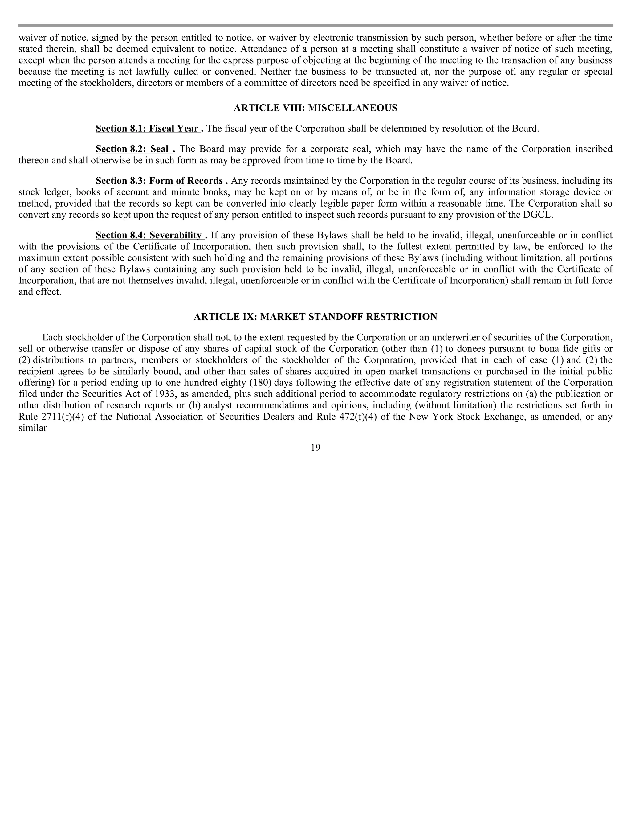 waiver of notice, signed by the person entitled to notice, or waiver by electronic transmission by such person, whether before or after the time
stated therein, shall be deemed equivalent to notice. Attendance of a person at a meeting shall constitute a waiver of notice of such meeting,
except when the person attends a meeting for the express purpose of objecting at the beginning of the meeting to the transaction of any business
because the meeting is not lawfully called or convened. Neither the business to be transacted at, nor the purpose of, any regular or special
meeting of the stockholders, directors or members of a committee of directors need be specified in any waiver of notice.

                                                      ARTICLE VIII: MISCELLANEOUS

                   Section 8.1: Fiscal Year . The fiscal year of the Corporation shall be determined by resolution of the Board.

                   Section 8.2: Seal . The Board may provide for a corporate seal, which may have the name of the Corporation inscribed
thereon and shall otherwise be in such form as may be approved from time to time by the Board.

                  Section 8.3: Form of Records . Any records maintained by the Corporation in the regular course of its business, including its
stock ledger, books of account and minute books, may be kept on or by means of, or be in the form of, any information storage device or
method, provided that the records so kept can be converted into clearly legible paper form within a reasonable time. The Corporation shall so
convert any records so kept upon the request of any person entitled to inspect such records pursuant to any provision of the DGCL.

                   Section 8.4: Severability . If any provision of these Bylaws shall be held to be invalid, illegal, unenforceable or in conflict
with the provisions of the Certificate of Incorporation, then such provision shall, to the fullest extent permitted by law, be enforced to the
maximum extent possible consistent with such holding and the remaining provisions of these Bylaws (including without limitation, all portions
of any section of these Bylaws containing any such provision held to be invalid, illegal, unenforceable or in conflict with the Certificate of
Incorporation, that are not themselves invalid, illegal, unenforceable or in conflict with the Certificate of Incorporation) shall remain in full force
and effect.

                                            ARTICLE IX: MARKET STANDOFF RESTRICTION

      Each stockholder of the Corporation shall not, to the extent requested by the Corporation or an underwriter of securities of the Corporation,
sell or otherwise transfer or dispose of any shares of capital stock of the Corporation (other than (1) to donees pursuant to bona fide gifts or
(2) distributions to partners, members or stockholders of the stockholder of the Corporation, provided that in each of case (1) and (2) the
recipient agrees to be similarly bound, and other than sales of shares acquired in open market transactions or purchased in the initial public
offering) for a period ending up to one hundred eighty (180) days following the effective date of any registration statement of the Corporation
filed under the Securities Act of 1933, as amended, plus such additional period to accommodate regulatory restrictions on (a) the publication or
other distribution of research reports or (b) analyst recommendations and opinions, including (without limitation) the restrictions set forth in
Rule 2711(f)(4) of the National Association of Securities Dealers and Rule 472(f)(4) of the New York Stock Exchange, as amended, or any
similar
                                                                          19
 