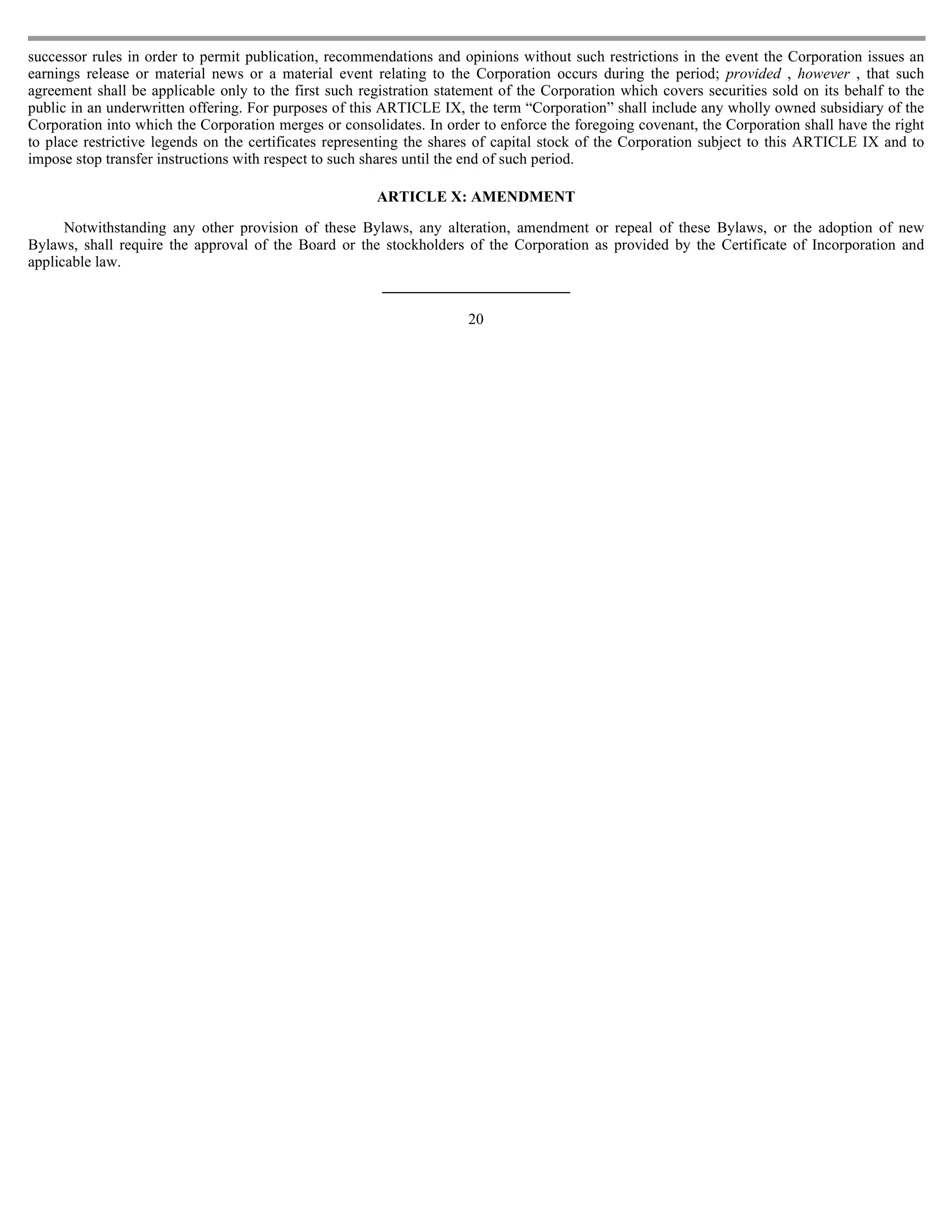 successor rules in order to permit publication, recommendations and opinions without such restrictions in the event the Corporation issues an
earnings release or material news or a material event relating to the Corporation occurs during the period; provided , however , that such
agreement shall be applicable only to the first such registration statement of the Corporation which covers securities sold on its behalf to the
public in an underwritten offering. For purposes of this ARTICLE IX, the term “Corporation” shall include any wholly owned subsidiary of the
Corporation into which the Corporation merges or consolidates. In order to enforce the foregoing covenant, the Corporation shall have the right
to place restrictive legends on the certificates representing the shares of capital stock of the Corporation subject to this ARTICLE IX and to
impose stop transfer instructions with respect to such shares until the end of such period.

                                                        ARTICLE X: AMENDMENT

      Notwithstanding any other provision of these Bylaws, any alteration, amendment or repeal of these Bylaws, or the adoption of new
Bylaws, shall require the approval of the Board or the stockholders of the Corporation as provided by the Certificate of Incorporation and
applicable law.


                                                                      20
 