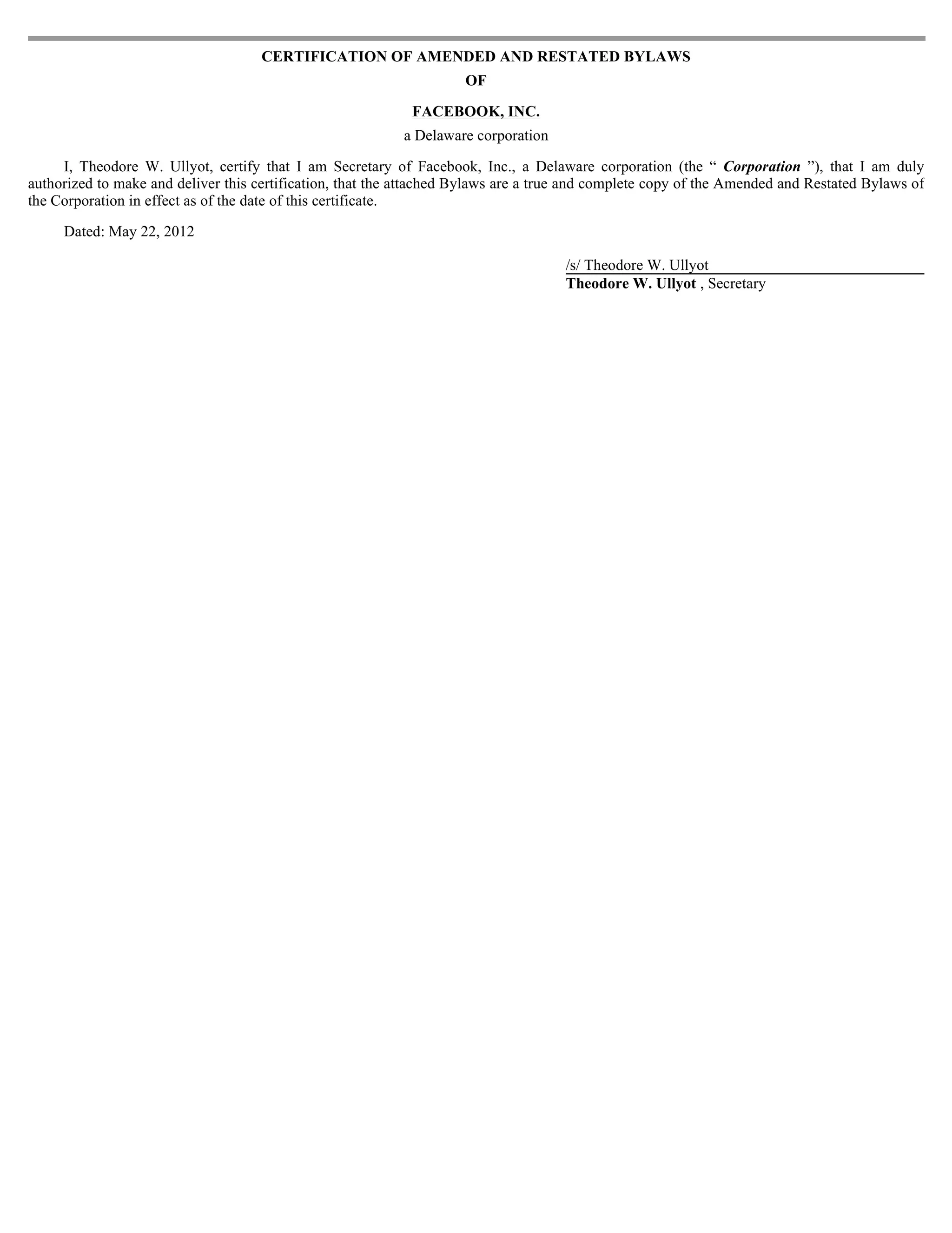 CERTIFICATION OF AMENDED AND RESTATED BYLAWS
                                                                     OF

                                                            FACEBOOK, INC.
                                                           a Delaware corporation

     I, Theodore W. Ullyot, certify that I am Secretary of Facebook, Inc., a Delaware corporation (the “ Corporation ”), that I am duly
authorized to make and deliver this certification, that the attached Bylaws are a true and complete copy of the Amended and Restated Bylaws of
the Corporation in effect as of the date of this certificate.

     Dated: May 22, 2012

                                                                                     /s/ Theodore W. Ullyot
                                                                                     Theodore W. Ullyot , Secretary
 