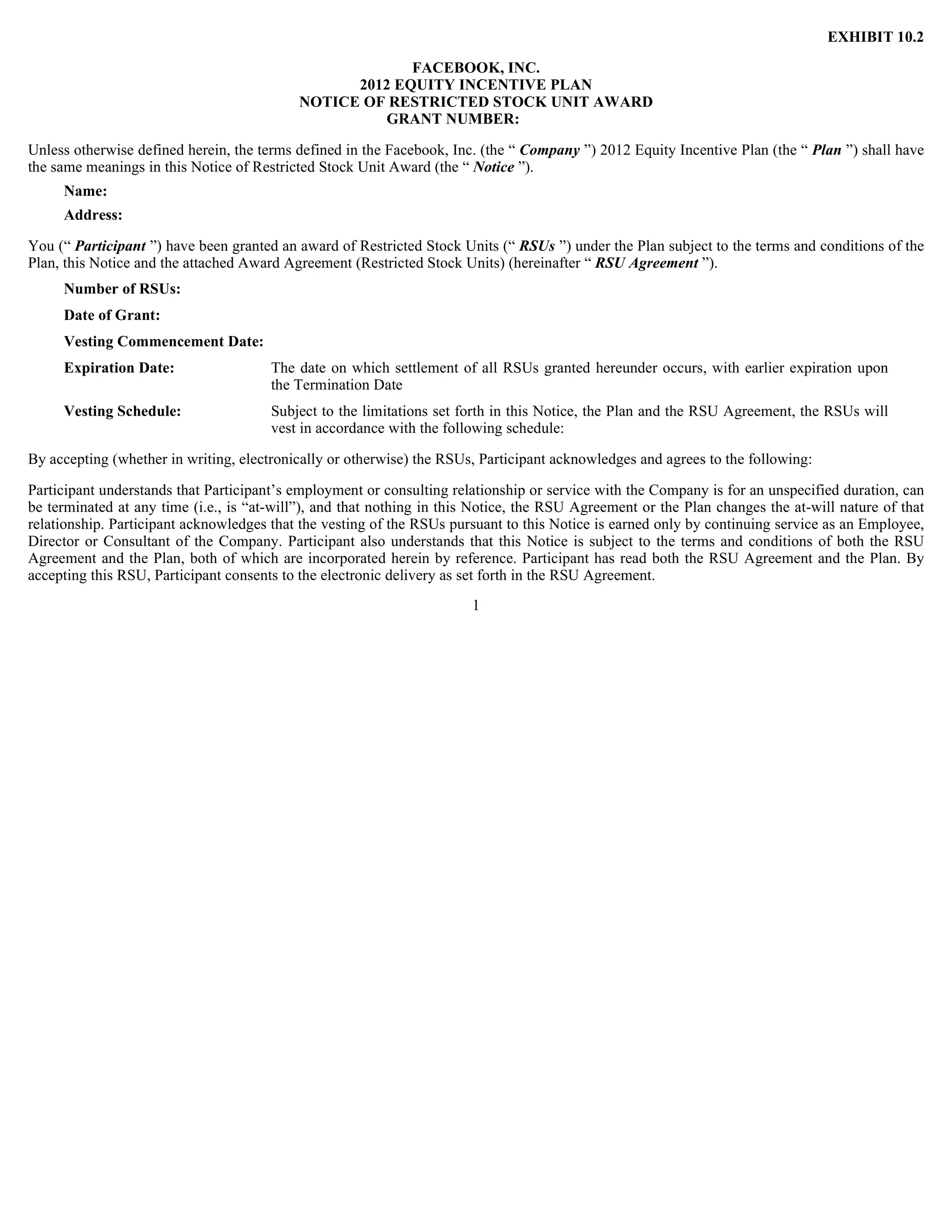 EXHIBIT 10.2

                                                        FACEBOOK, INC.
                                                 2012 EQUITY INCENTIVE PLAN
                                           NOTICE OF RESTRICTED STOCK UNIT AWARD
                                                    GRANT NUMBER:

Unless otherwise defined herein, the terms defined in the Facebook, Inc. (the “ Company ”) 2012 Equity Incentive Plan (the “ Plan ”) shall have
the same meanings in this Notice of Restricted Stock Unit Award (the “ Notice ”).
     Name:
     Address:

You (“ Participant ”) have been granted an award of Restricted Stock Units (“ RSUs ”) under the Plan subject to the terms and conditions of the
Plan, this Notice and the attached Award Agreement (Restricted Stock Units) (hereinafter “ RSU Agreement ”).
     Number of RSUs:
     Date of Grant:
     Vesting Commencement Date:
     Expiration Date:                  The date on which settlement of all RSUs granted hereunder occurs, with earlier expiration upon
                                       the Termination Date
     Vesting Schedule:                 Subject to the limitations set forth in this Notice, the Plan and the RSU Agreement, the RSUs will
                                       vest in accordance with the following schedule:

By accepting (whether in writing, electronically or otherwise) the RSUs, Participant acknowledges and agrees to the following:

Participant understands that Participant’s employment or consulting relationship or service with the Company is for an unspecified duration, can
be terminated at any time (i.e., is “at-will”), and that nothing in this Notice, the RSU Agreement or the Plan changes the at-will nature of that
relationship. Participant acknowledges that the vesting of the RSUs pursuant to this Notice is earned only by continuing service as an Employee,
Director or Consultant of the Company. Participant also understands that this Notice is subject to the terms and conditions of both the RSU
Agreement and the Plan, both of which are incorporated herein by reference. Participant has read both the RSU Agreement and the Plan. By
accepting this RSU, Participant consents to the electronic delivery as set forth in the RSU Agreement.
                                                                       1
 