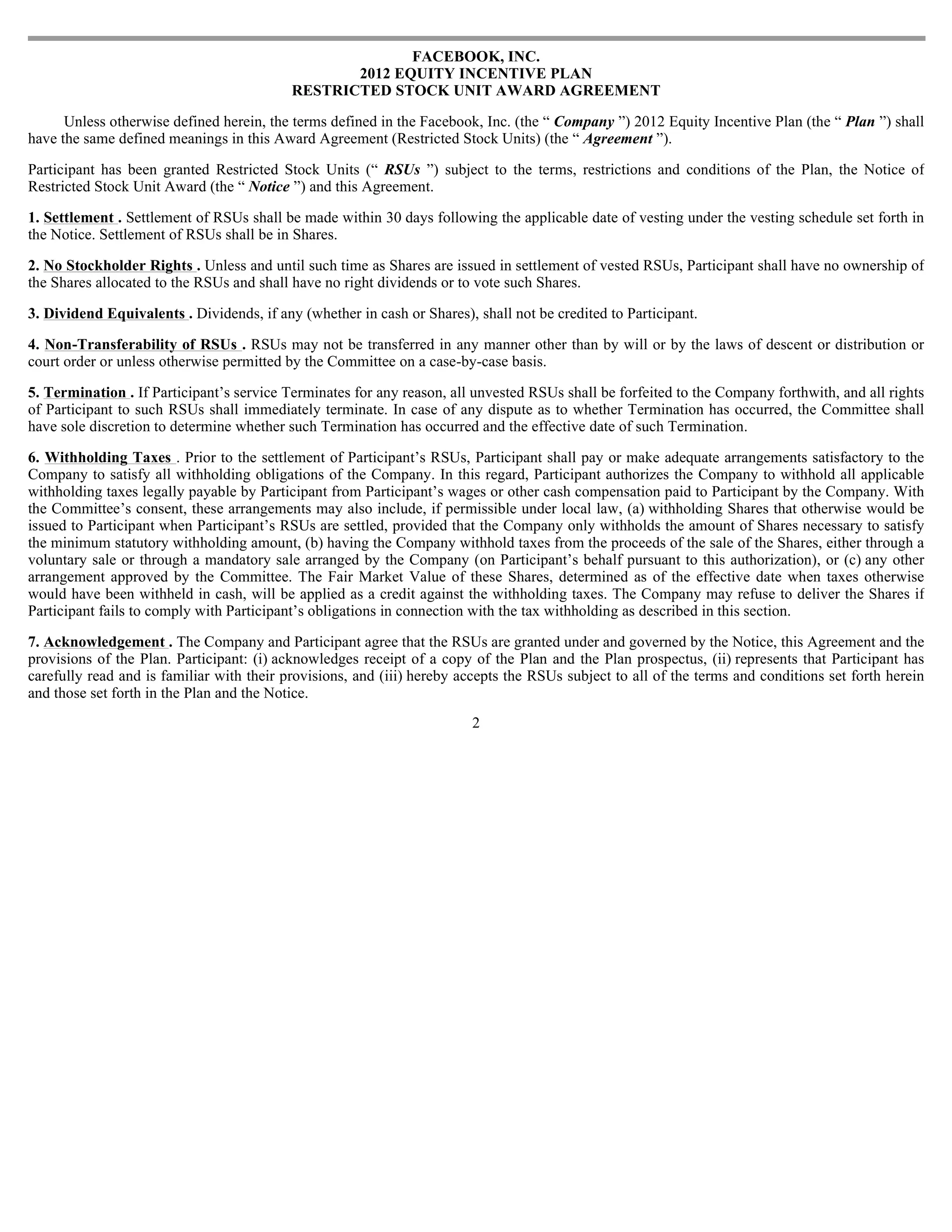 FACEBOOK, INC.
                                                  2012 EQUITY INCENTIVE PLAN
                                           RESTRICTED STOCK UNIT AWARD AGREEMENT

      Unless otherwise defined herein, the terms defined in the Facebook, Inc. (the “ Company ”) 2012 Equity Incentive Plan (the “ Plan ”) shall
have the same defined meanings in this Award Agreement (Restricted Stock Units) (the “ Agreement ”).

Participant has been granted Restricted Stock Units (“ RSUs ”) subject to the terms, restrictions and conditions of the Plan, the Notice of
Restricted Stock Unit Award (the “ Notice ”) and this Agreement.

1. Settlement . Settlement of RSUs shall be made within 30 days following the applicable date of vesting under the vesting schedule set forth in
the Notice. Settlement of RSUs shall be in Shares.

2. No Stockholder Rights . Unless and until such time as Shares are issued in settlement of vested RSUs, Participant shall have no ownership of
the Shares allocated to the RSUs and shall have no right dividends or to vote such Shares.

3. Dividend Equivalents . Dividends, if any (whether in cash or Shares), shall not be credited to Participant.

4. Non-Transferability of RSUs . RSUs may not be transferred in any manner other than by will or by the laws of descent or distribution or
court order or unless otherwise permitted by the Committee on a case-by-case basis.

5. Termination . If Participant’s service Terminates for any reason, all unvested RSUs shall be forfeited to the Company forthwith, and all rights
of Participant to such RSUs shall immediately terminate. In case of any dispute as to whether Termination has occurred, the Committee shall
have sole discretion to determine whether such Termination has occurred and the effective date of such Termination.

6. Withholding Taxes . Prior to the settlement of Participant’s RSUs, Participant shall pay or make adequate arrangements satisfactory to the
Company to satisfy all withholding obligations of the Company. In this regard, Participant authorizes the Company to withhold all applicable
withholding taxes legally payable by Participant from Participant’s wages or other cash compensation paid to Participant by the Company. With
the Committee’s consent, these arrangements may also include, if permissible under local law, (a) withholding Shares that otherwise would be
issued to Participant when Participant’s RSUs are settled, provided that the Company only withholds the amount of Shares necessary to satisfy
the minimum statutory withholding amount, (b) having the Company withhold taxes from the proceeds of the sale of the Shares, either through a
voluntary sale or through a mandatory sale arranged by the Company (on Participant’s behalf pursuant to this authorization), or (c) any other
arrangement approved by the Committee. The Fair Market Value of these Shares, determined as of the effective date when taxes otherwise
would have been withheld in cash, will be applied as a credit against the withholding taxes. The Company may refuse to deliver the Shares if
Participant fails to comply with Participant’s obligations in connection with the tax withholding as described in this section.

7. Acknowledgement . The Company and Participant agree that the RSUs are granted under and governed by the Notice, this Agreement and the
provisions of the Plan. Participant: (i) acknowledges receipt of a copy of the Plan and the Plan prospectus, (ii) represents that Participant has
carefully read and is familiar with their provisions, and (iii) hereby accepts the RSUs subject to all of the terms and conditions set forth herein
and those set forth in the Plan and the Notice.
                                                                        2
 