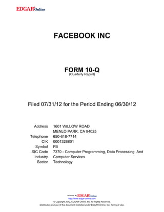 FACEBOOK INC



                              FORM Report)10-Q
                               (Quarterly




Filed 07/31/12 for the Period Ending 06/30/12



  Address         1601 WILLOW ROAD
                  MENLO PARK, CA 94025
Telephone         650-618-7714
      CIK         0001326801
   Symbol         FB
 SIC Code         7370 - Computer Programming, Data Processing, And
  Industry        Computer Services
    Sector        Technology




                                    http://www.edgar-online.com
                    © Copyright 2012, EDGAR Online, Inc. All Rights Reserved.
     Distribution and use of this document restricted under EDGAR Online, Inc. Terms of Use.
 