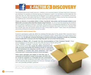 X-FACTOR                                     4          DISCOVERY
                          The Facebook environment breeds discovery—whether or not consumers realize it. At times, these acts of discovery
                          are intentional. For example, an individual may log onto Facebook in search of an old friend or former classmate. But
                          more often than not, these discoveries are the byproduct of an ongoing participation in the Facebook community.
                          Whenever a Facebook user adds a new friend or LIKES a new brand, there’s a chance that this new connection will
                          spur additional new connections through the ever-expanding social landscape.

                          There’s an element of serendipity hidden in these “accidental” discoveries, and this became evident as we
                          talked with consumers about why they enjoyed using Facebook. It’s not so much that people log into Facebook
                          with the intention of finding something in particular—they just expect to be pleasantly surprised by new discoveries
                          on a regular basis. Will they encounter a new friend request from someone they haven’t heard from in decades? Will
                          they stumble upon their new favorite clothing line after a friend FANS the brand? These unique and serendipitous
                          discoveries contribute to Facebook’s entertaining quality.

                          SERENDIPITY MEETS MARKETING

                          Facebook’s serendipitous quality also affects the marketing that takes place via this channel. When consumers have a
                          clear sense of what they’re looking for, they don’t turn to Facebook to find it. Instead, they’ll use a search engine to find
                          what they need. So although consumers find things on Facebook all the time, its greatest strength as a marketing
                          channel results when consumers discover things they didn’t set out to find in the first place.

                          According to Nielsen, 90% of people trust the recommendations of their Facebook friends*. These
                          recommendations can be explicit, but are more often the result of friends seeing other
                          friends’ FANNED companies, comments, game endorsements, or
                          other Facebook activity. As a result, the endless connections that
                          make up social communities like Facebook provide an opportunity
                          for viral marketing to be unleashed, and this can be a powerful way
                          for marketers to increase their brand awareness—even when
                          consumers aren’t consciously looking for brand messages.

                          These brand messages just happen to find their way to
                          consumers via Facebook’s unique social graph, and that’s why
                          it’s crucial for marketers to continually fuel new conversations.
                          If you give your FANS something to talk about, they’ll have a lot to say.
                          And the more they talk about your brand, the more your messages will reach
                          new—and potentially profitable—audiences.


                          *Footnote: Nielsen Wire “Global Advertising: Consumers Trust Real Friends and Virtual Strangers the
                          Most” Jul 7, 2009 <http://blog.nielsen.com/nielsenwire/consumer/global-advertising-consumers-
                          trust-real-friends-and-virtual-strangers-the-most/> (accessed August 6, 2010).


10   © 2010 ExactTarget
 