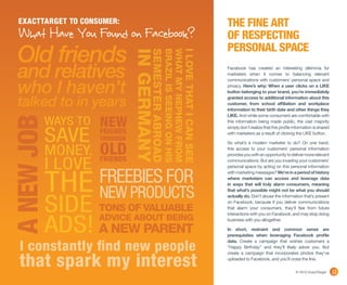 EXACTTARGET TO CONSUMER:                                                                         THE FINE ART
  What Have You Found on Facebook?                                                                 OF RESPECTING
                                                                                                   PERSONAL SPACE
 Old friends


                               IN GERMANY
                                       SEMESTER ABROAD
                                                     BRAZIL IS SEEING ON HIS
                                                     WHAT MY NEPHEW FROM
                                                                           I LOVE THAT I CAN SEE
 and relatives                                                                                     Facebook has created an interesting dilemma for
                                                                                                   marketers when it comes to balancing relevant


 who I haven’t
                                                                                                   communications with customers’ personal space and
                                                                                                   privacy. Here’s why: When a user clicks on a LIKE
                                                                                                   button belonging to your brand, you’re immediately

 talked to in years                                                                                granted access to additional information about this
                                                                                                   customer, from school affiliation and workplace
                                                                                                   information to their birth date and other things they


      WAYS TO NEW
                                                                                                   LIKE. And while some consumers are comfortable with
A NEW JOB


                                                                                                   this information being made public, the vast majority



            SAVE
                                                                                                   simply don’t realize that this profile information is shared
               FRIENDS                                                                             with marketers as a result of clicking the LIKE button.
                     THROUGH

            MONEY. OLD
                                                                                                   So what’s a modern marketer to do? On one hand,
                                                                                                   this access to your customers’ personal information
                                                                                                   provides you with an opportunity to deliver more relevant

            I LOVE FRIENDS                                                                         communications. But are you invading your customers’
                                                                                                   personal space by acting on this personal information


                     FREEBIES FOR
            THE NEW PRODUCTS
                                                                                                   with marketing messages? We’re in a period of history
                                                                                                   where marketers can access and leverage data
                                                                                                   in ways that will truly alarm consumers, meaning
                                                                                                   that what’s possible might not be what you should



            SIDE TONS OF VALUABLE
                                                                                                   actually do. Don’t abuse the information that’s present
                                                                                                   on Facebook, because if you deliver communications
                                                                                                   that alarm your consumers, they’ll flee from future




            ADS! A NEW PARENT
                                                                                                   interactions with you on Facebook, and may stop doing
                     ADVICE ABOUT BEING                                                            business with you altogether.

                                                                                                   In short, restraint and common sense are
                                                                                                   prerequisites when leveraging Facebook profile


  I constantly find new people
                                                                                                   data. Create a campaign that wishes customers a
                                                                                                   “Happy Birthday” and they’ll likely adore you. But



  that spark my interest
                                                                                                   create a campaign that incorporates photos they’ve
                                                                                                   uploaded to Facebook, and you’ll cross the line.

                                                                                                                                           © 2010 ExactTarget     11
 