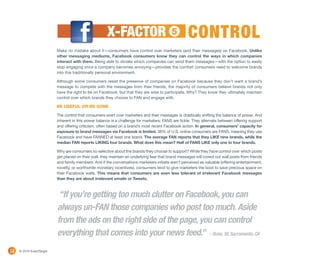 X-FACTOR                             5        CONTROL
                          Make no mistake about it—consumers have control over marketers (and their messages) on Facebook. Unlike
                          other messaging mediums, Facebook consumers know they can control the ways in which companies
                          interact with them. Being able to dictate which companies can send them messages—with the option to easily
                          stop engaging once a company becomes annoying—provides the comfort consumers need to welcome brands
                          into this traditionally personal environment.

                          Although some consumers resist the presence of companies on Facebook because they don’t want a brand’s
                          message to compete with the messages from their friends, the majority of consumers believe brands not only
                          have the right to be on Facebook, but that they are wise to participate. Why? They know they ultimately maintain
                          control over which brands they choose to FAN and engage with.

                          BE USEFUL OR BE GONE

                          The control that consumers exert over marketers and their messages is drastically shifting the balance of power. And
                          inherent in this power balance is a challenge for marketers: FANS are fickle. They alternate between offering support
                          and offering criticism, often based on a brand’s most recent Facebook action. In general, consumers’ capacity for
                          exposure to brand messages via Facebook is limited. 38% of U.S. online consumers are FANS, meaning they use
                          Facebook and have FANNED at least one brand. The average FAN reports that they LIKE nine brands, while the
                          median FAN reports LIKING four brands. What does this mean? Half of FANS LIKE only one to four brands.

                          Why are consumers so selective about the brands they choose to support? While they have control over which posts
                          get placed on their wall, they maintain an underlying fear that brand messages will crowd out wall posts from friends
                          and family members. And if the conversations marketers initiate aren’t perceived as valuable (offering entertainment,
                          novelty, or worthwhile monetary incentives), consumers tend to give marketers the boot to save precious space on
                          their Facebook walls. This means that consumers are even less tolerant of irrelevant Facebook messages
                          than they are about irrelevant emails or Tweets.



                           “If you’re getting too much clutter on Facebook, you can
                          always un-FAN those companies who post too much. Aside
                          from the ads on the right side of the page, you can control
                          everything that comes into your news feed.” – Russ, 38, Sacramento, CA
12   © 2010 ExactTarget
 