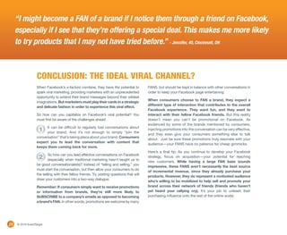“I might become a FAN of a brand if I notice them through a friend on Facebook,
     especially if I see that they’re offering a special deal. This makes me more likely
     to try products that I may not have tried before.” - Jennifer, 40, Cincinnati, OH



                  CONCLUSION: THE IDEAL VIRAL CHANNEL?
                  When Facebook’s x-factors combine, they have the potential to            FANS, but should be kept in balance with other conversations in
                  spark viral marketing, providing marketers with an unprecedented         order to keep your Facebook page entertaining.
                  opportunity to extend their brand messages beyond their wildest
                                                                                           When consumers choose to FAN a brand, they expect a
                  imaginations. But marketers must play their cards in a strategic
                                                                                           different type of interaction that contributes to the overall
                  and delicate fashion in order to experience this viral effect.
                                                                                           Facebook experience. They want fun, and they want to
                  So how can you capitalize on Facebook’s viral potential? You             interact with their fellow Facebook friends. But this reality
                  must first be aware of the challenges ahead:                             doesn’t mean you can’t be promotional on Facebook. As
                                                                                           evidenced by some of the brands mentioned by consumers,
                        It can be difficult to regularly fuel conversations about
                    1   your brand. And it’s not enough to simply “join the
                                                                                           injecting promotions into the conversation can be very effective,
                                                                                           and they even give your consumers something else to talk
                  conversation” that’s taking place about your brand. Consumers
                                                                                           about. Just be sure these promotions truly resonate with your
                  expect you to lead the conversation with content that
                                                                                           audience—your FANS have no patience for cheap gimmicks.
                  keeps them coming back for more.
                                                                                           Here’s a final tip: As you continue to develop your Facebook
                          So how can you lead effective conversations on Facebook
                    2     (especially when traditional marketing hasn’t taught us to
                                                                                           strategy, focus on acquisition—your potential for reaching
                                                                                           new customers. While having a large FAN base sounds
                  be good conversationalists)? Instead of “telling and selling,” you
                                                                                           impressive, these FANS aren’t necessarily the best source
                  must start the conversation, but then allow your consumers to do
                                                                                           of incremental revenue, since they already purchase your
                  the selling with their fellow friends. Try posting questions that will
                                                                                           products. However, they do represent a motivated audience
                  draw your customers into a two-way dialogue.
                                                                                           who’s willing to be mobilized to help sell and promote your
                  Remember: If consumers simply want to receive promotions                 brand across their network of friends (friends who haven’t
                  or information from brands, they’re still more likely to                 yet heard your rallying cry). It’s your job to unleash their
                  SUBSCRIBE to a company’s emails as opposed to becoming                   purchasing influence onto the rest of the online world.
                  a brand’s FAN. In other words, promotions are welcome by many




14   © 2010 ExactTarget
 