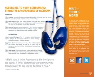 ACCORDING TO YOUR CONSUMERS:                                                          WAIT—
STRENGTHS & WEAKNESSES OF FACEBOOK
                                                                                      THERE’S
STRENGTHS

     Friends: The top motivation for using Facebook is to connect with old friends.
                                                                                      MORE!
 1   The second most is to maintain personal relationships.
                                                                                      In the first five installments of the
     Fun: Reading posts from friends, looking at pictures, and playing
 2   games all make Facebook fun and entertaining. 30% of consumers
                                                                                      SUBSCRIBERS, FANS, & FOLLOWERS
                                                                                      research series, we’ve examined why
     say they use Facebook to occupy their downtime.                                  consumers use email, Facebook, and
     Control: Facebook offers consumers a lot of control. They get to                 Twitter to engage with brands online.
 3   decide what friends and brands are worthy of engaging with them,                 And in our final research report, we’ll
     maintaining the ability to block those who aren’t worthy.                        help you organize the results of our
                                                                                      study into a comprehensive marketing
                                                                                      strategy that you can use across all
     WEAKNESSES                                                                       interactive channels. We’ll also provide
                                                                                      candid feedback from consumers about
     Frequent Changes: The #1 complaint about Facebook?
 1   It changes its layouts and policies too often, creating a
                                                                                      what they expect from marketers today
                                                                                      and what they want from marketers in
     consistent source of irritation for users.
                                                                                      the future. Trust us—you won’t want
     Time Drain: Some consumers’ love affair with Facebook                            to miss this final SUBSCRIBERS,
 2   has caused other areas of their life to suffer. 31% of                           FANS, & FOLLOWERS report.
     consumers say they limit their Facebook use because it can
                                                                                      To automatically sign up to receive
     be addicting.
                                                                                      each report as it’s released, visit
     Wall Clutter: Notifications about friends adding new friends,                    www.exacttarget.com/sff/download
 3   game status posts, and frequent posts by brands compete with the                 and select the opt-in button on the
     most important thing on Facebook—updates from friends.                           download form.




“Right now, I think Facebook is the best place
for deals. A lot of companies are giving away
freebies just to get you to become a FAN.”
– Debra, 31, Boston, MA

                                                                                                           © 2010 ExactTarget    15
 