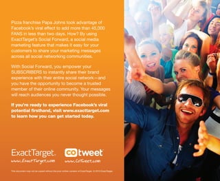 Pizza franchise Papa Johns took advantage of
Facebook’s viral effect to add more than 45,000
FANS in less than two days. How? By using
ExactTarget’s Social Forward, a social media
marketing feature that makes it easy for your
customers to share your marketing messages
across all social networking communities.

With Social Forward, you empower your
SUBSCRIBERS to instantly share their brand
experience with their entire social network—and
you have the opportunity to become a trusted
member of their online community. Your messages
will reach audiences you never thought possible.

If you’re ready to experience Facebook’s viral
potential firsthand, visit www.exacttarget.com
to learn how you can get started today.




www. ExactTarget. com                                www. CoTweet. com
This document may not be copied without the prior written consent of ExactTarget. © 2010 ExactTarget.
 