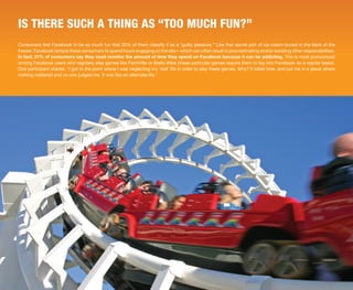 IS THERE SUCH A THING AS “TOO MUCH FUN?”
Consumers find Facebook to be so much fun that 30% of them classify it as a “guilty pleasure.” Like that secret pint of ice cream buried in the back of the
freezer, Facebook tempts these consumers to spend hours engaging on the site—which can often result in procrastinating and/or avoiding other responsibilities.
In fact, 31% of consumers say they must monitor the amount of time they spend on Facebook because it can be addicting. This is most pronounced
among Facebook users who regularly play games like FarmVille or Mafia Wars (these particular games require them to log into Facebook on a regular basis).
One participant shared, “I got to the point where I was neglecting my ‘real’ life in order to play these games. Why? It killed time, and put me in a place where
nothing mattered and no one judged me. It was like an alternate life.”




                                                                                                                                              © 2010 ExactTarget   9
 