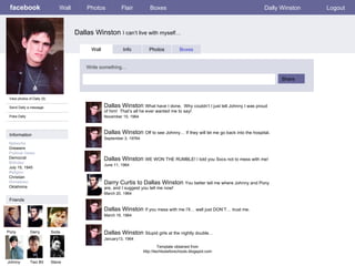 facebook Dallas Winston  I can’t live with myself… Wall Photos Flair Boxes Dally Winston Logout View photos of Dally (5) Send Dally a message Poke Dally Wall Info Photos Boxes Write something… Share Information Networks :: Greasers Political Views: Democrat Birthday: July 15, 1945 Religion: Christian Hometown: Oklahoma Friends Pony Darry Soda Johnny Two Bit Dallas Winston  What have I done.  Why couldn’t I just tell Johnny I was proud of him!  That’s all he ever wanted me to say! November 15, 1964 Steve Dallas Winston  Off to see Johnny… If they will let me go back into the hospital. September 3, 19764 Dallas Winston  WE WON THE RUMBLE! I told you Socs not to mess with me! June 11, 1964 Darry Curtis to Dallas Winston  You better tell me where Johnny and Pony are, and I suggest you tell me now! March 20, 1964 Dallas Winston  If you mess with me I’ll… well just DON’T… trust me. March 19, 1964 Dallas Winston  Stupid girls at the nightly double… January13, 1964 Template obtained from http://techtoolsforschools.blogspot.com 
