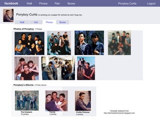 facebook Wall Photos Flair Boxes Ponyboy Curtis Logout Wall Info Photos Boxes Photos of Ponyboy   7 Photos Ponyboy’s Albums   2 Photo Alums  The Greasers 16 photos Family 4 photos Profile Pictures  2 photos Ponyboy Curtis  is working on a paper for school so don’t bug me.  Template obtained from http://techtoolsforschools.blogspot.com 