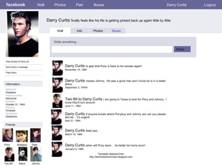 facebook Darry Curtis  finally feels like his life is getting picked back up again little by little . Wall Photos Flair Boxes Darry Curtis Logout View photos of Darry (5) Send Darry a message Poke Darry Wall Info Photos Boxes Write something… Share Information Networks :: Greasers Political Views: Democrat Birthday: October 21, 1943 Religion: Christian Hometown: Oklahoma Friends Pony Sodapop Dally Two Bit Steve Darry Curtis  Is glad that Pony is back to his senses again!  November 15, 1964 Johnny Darry Curtis  misses Johnny.  He was a good man and I know he is in a better place. September 3, 19764 Two Bit to Darry Curtis  I am going to Texas to look for Pony and Johnny.  I know they’ll turn around. June 11, 1964 Darry Curtis  If anyone knows where Ponyboy and Johnny are can you please tell me… it’s urgent! April 21, 1964 Darry Curtis  feels bad…   March 19, 1964 Darry Curtis  when will Pony learn… he better be home soon!   January13, 1964 Template obtained from http://techtoolsforschools.blogspot.com 