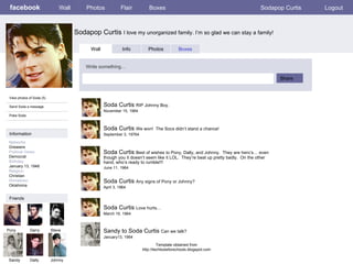facebook Sodapop Curtis  I love my unorganized family. I’m so glad we can stay a family! Wall Photos Flair Boxes Sodapop Curtis Logout View photos of Soda (5) Send Soda a message Poke Soda Wall Info Photos Boxes Write something… Share Information Networks :: Greasers Political Views: Democrat Birthday: January 13, 1948 Religion: Christian Hometown: Oklahoma Friends Pony Darry Steve Sandy Dally Soda Curtis  RIP Johnny Boy.  November 15, 1964 Johnny Soda Curtis  We won!  The Socs didn’t stand a chance! September 3, 19764 Soda Curtis  Best of wishes to Pony, Dally, and Johnny.  They are hero’s… even though you it doesn’t seem like it LOL.  They’re beat up pretty badly.  On the other hand, who’s ready to rumble!!! June 11, 1964 Soda Curtis  Any signs of Pony or Johnny? April 3, 1964 Soda Curtis  Love hurts… March 19, 1964 Sandy to Soda Curtis  Can we talk? January13, 1964 Template obtained from http://techtoolsforschools.blogspot.com 