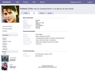 facebook Sodapop Curtis  I love my unorganized family. I’m so glad we can stay a family!  Personal Information Wall Photos Flair Boxes Sodapop Curtis Logout View photos of Soda (5) Send Soda a message Poke Soda Wall Info Photos Boxes Basic Information Information Networks : Greaser Birthday: January 13, 1948 Political: Democrat Religion: Christian Hometown: Oklahoma Photos Networks:     Greasers Sex:     Male Birthday:     January 13, 1948 Hometown:     Oklahoma Relationship Status:   It’s Complicated Political Views:   Democrat Religious Views:   Christian Activities:     DX gas station Interests:   Sports, Working Out, and Girls Favorite Music:   The Rolling Stones, Beatles, Jimi Hendrix, and Neil Diamond Favorite Movies:   Pyscho, Planet of the Apes,  and Sparticus Favorite TV Shows:   Twilight Zone, Gilligan’s Island, and Gun Smoke Favorite Books:   I have none…. The Greasers Updated last Wednesday 2 Albums Family Updated eight months ago Contact Information Address:   32116 Elm Street, Tulsa OK, 12197 Phone Number:   (405) 558 9321 Template obtained from http://techtoolsforschools.blogspot.com 