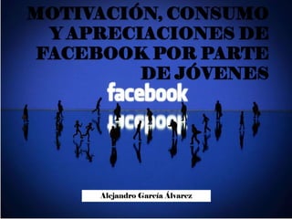 MOTIVACIÓN, CONSUMO
Y APRECIACIONES DE
FACEBOOK POR PARTE
DE JÓVENES
Alejandro García Álvarez
 