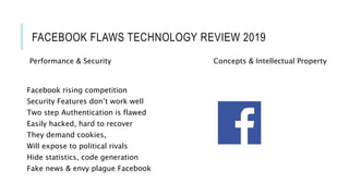 FACEBOOK FLAWS TECHNOLOGY REVIEW 2019
Facebook rising competition
Security Features don’t work well
Two step Authentication is flawed
Easily hacked, hard to recover
They demand cookies,
Will expose to political rivals
Hide statistics, code generation
Fake news & envy plague Facebook
Performance & Security Concepts & Intellectual Property
 