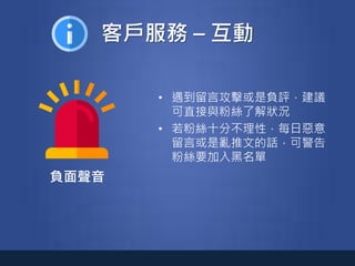 客戶服務 – 互動
負面聲音
• 遇到留言攻擊或是負評，建議
可直接與粉絲了解狀況
• 若粉絲十分不理性，每日惡意
留言或是亂推文的話，可警告
粉絲要加入黑名單
 