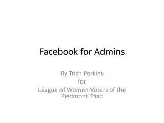 Facebook for Admins
By Trish Perkins
for
League of Women Voters of the
Piedmont Triad
 