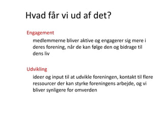 Hvad får vi ud af det?
Engagement
medlemmerne bliver aktive og engagerer sig mere i
deres forening, når de kan følge den og bidrage til
dens liv
Udvikling
ideer og input til at udvikle foreningen, kontakt til flere
ressourcer der kan styrke foreningens arbejde, og vi
bliver synligere for omverden
 