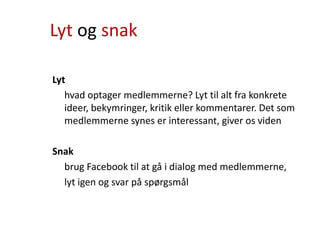 Lyt og snak
Lyt
hvad optager medlemmerne? Lyt til alt fra konkrete
ideer, bekymringer, kritik eller kommentarer. Det som
medlemmerne synes er interessant, giver os viden
Snak
brug Facebook til at gå i dialog med medlemmerne,
lyt igen og svar på spørgsmål
 