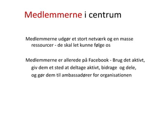 Medlemmerne i centrum
Medlemmerne udgør et stort netværk og en masse
ressourcer - de skal let kunne følge os
Medlemmerne er allerede på Facebook - Brug det aktivt,
giv dem et sted at deltage aktivt, bidrage og dele,
og gør dem til ambassadører for organisationen
 