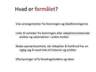 Hvad er formålet?
Vise arrangementer fra foreningen og lokalforeningerne
Links til nyheder fra foreningen eller adoptionsrelaterede
artikler og udsendelser i andre medier
Skabe opmærksomhed, når Adoption & Samfund har en
vigtig sag fx med links til historier og artikler
Efterlysninger af fx foredragsholdere og ideer
 