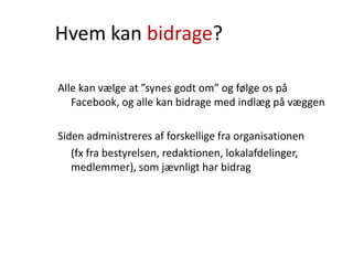 Hvem kan bidrage?
Alle kan vælge at ”synes godt om” og følge os på
Facebook, og alle kan bidrage med indlæg på væggen
Siden administreres af forskellige fra organisationen
(fx fra bestyrelsen, redaktionen, lokalafdelinger,
medlemmer), som jævnligt har bidrag
 