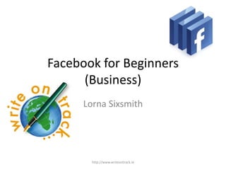 Facebook for Beginners
      (Business)
      Lorna Sixsmith




        http://www.writeontrack.ie
 